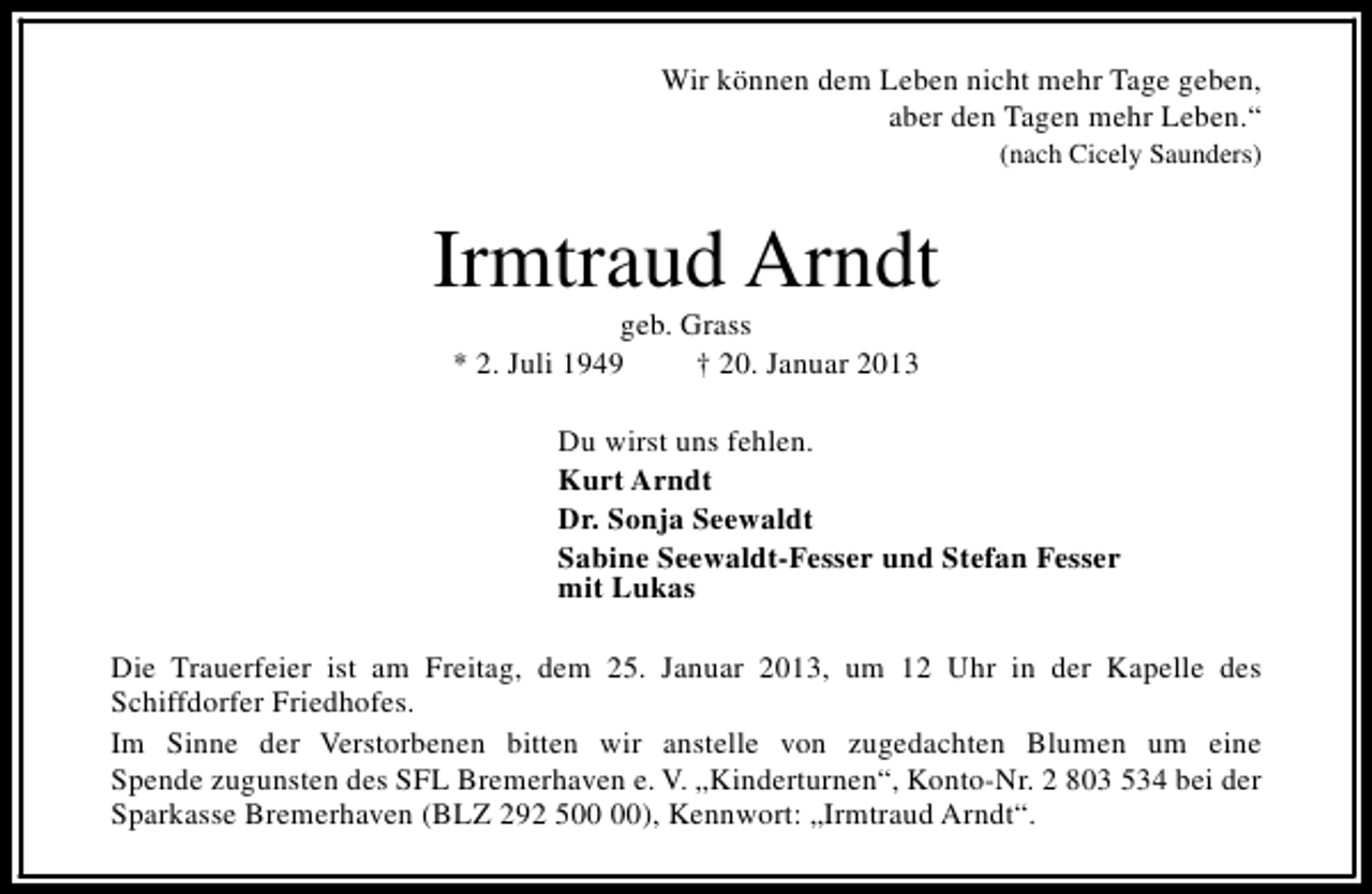 <p>Wir können dem Leben nicht mehr Tage geben,<br />aber den Tagen mehr Leben.“<br />(nach Cicely Saunders)</p><p>Irmtraud Arndt<br />geb. Grass<br />* 2. Juli 1949<br />† 20. Januar 2013</p><p>Du wirst uns fehlen.<br />Kurt Arndt<br />Dr. Sonja Seewaldt<br />Sabine Seewaldt-Fesser und Stefan Fesser<br />mit Lukas<br />Die Trauerfeier ist am Freitag, dem 25. Januar 2013, um 12 Uhr in der Kapelle des<br />Schiffdorfer Friedhofes.<br />Im Sinne der Verstorbenen bitten wir anstelle von zugedachten Blumen um eine<br />Spende zugunsten des SFL Bremerhaven e. V. „Kinderturnen“, Konto-Nr. 2 803 534 bei der<br />Sparkasse Bremerhaven (BLZ 292 5), Kennwort: „Irmtraud Arndt“.</p>