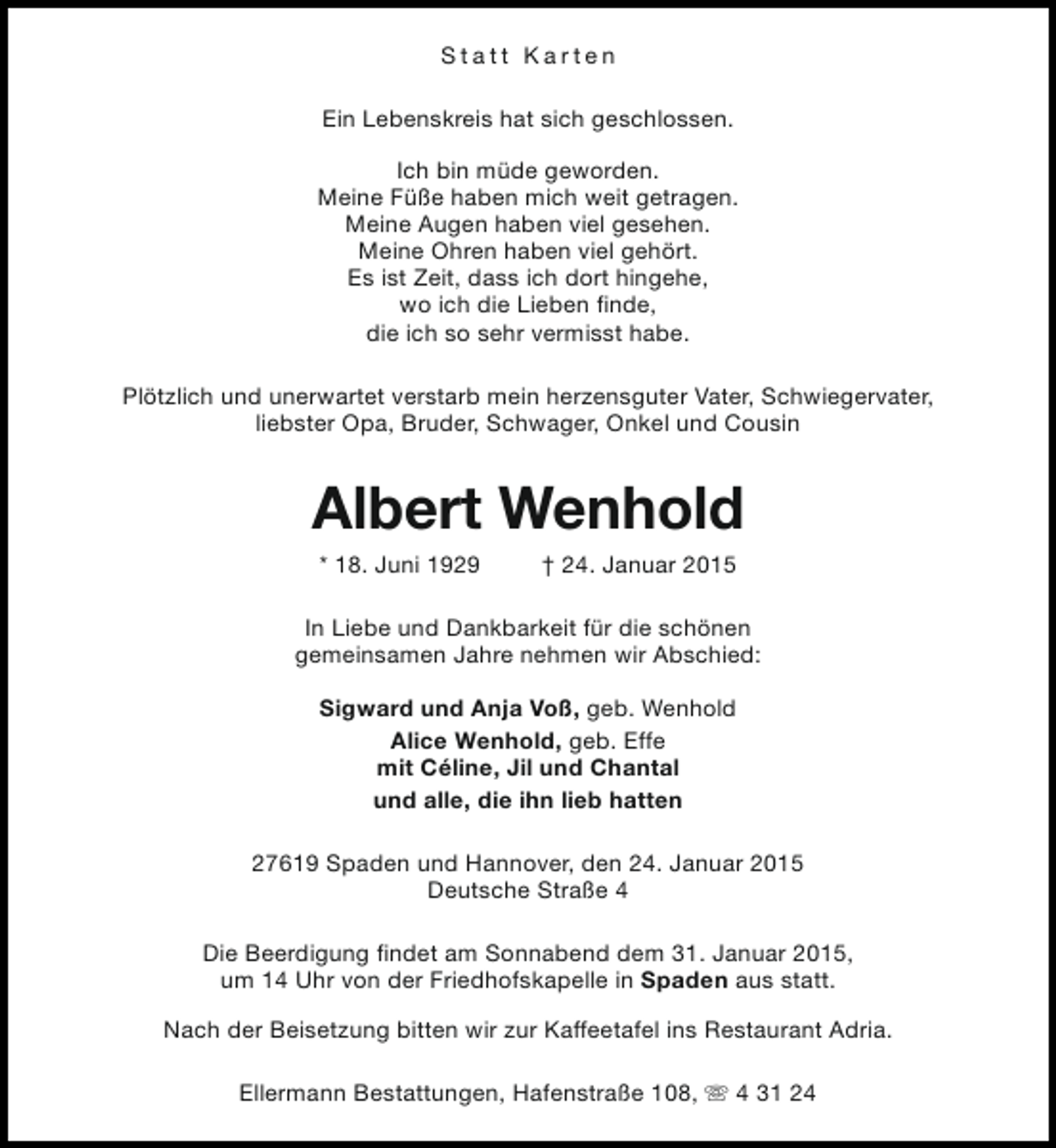 <p>Statt Karten<br />Ein Lebenskreis hat sich geschlossen.<br />Ich bin müde geworden.<br />Meine Füße haben mich weit getragen.<br />Meine Augen haben viel gesehen.<br />Meine Ohren haben viel gehört.<br />Es ist Zeit, dass ich dort hingehe,<br />wo ich die Lieben finde,<br />die ich so sehr vermisst habe.<br />Plötzlich und unerwartet verstarb mein herzensguter Vater, Schwiegervater,<br />liebster Opa, Bruder, Schwager, Onkel und Cousin</p><p>Albert Wenhold<br />* 18. Juni 1929</p><p>† 24. Januar 2015</p><p>In Liebe und Dankbarkeit für die schönen<br />gemeinsamen Jahre nehmen wir Abschied:<br />Sigward und Anja Voß, geb. Wenhold<br />Alice Wenhold, geb. Effe<br />mit Céline, Jil und Chantal<br />und alle, die ihn lieb hatten<br />27619 Spaden und Hannover, den 24. Januar 2015<br />Deutsche Straße 4<br />Die Beerdigung findet am Sonnabend dem 31. Januar 2015,<br />um 14 Uhr von der Friedhofskapelle in Spaden aus statt.<br />Nach der Beisetzung bitten wir zur Kaffeetafel ins Restaurant Adria.<br />Ellermann Bestattungen, Hafenstraße 108, s 4 31 24</p>