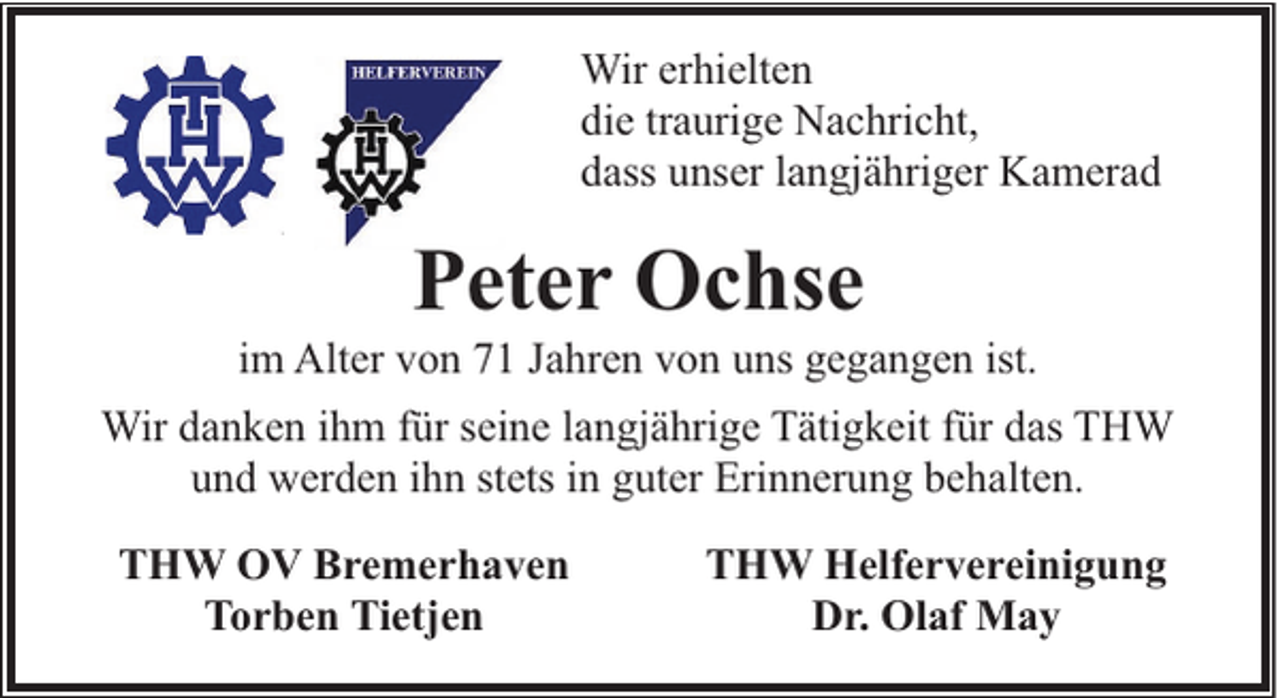 <p>Wir erhielten<br />die traurige Nachricht,<br />dass unser langjähriger Kamerad</p><p>Peter Ochse</p><p>im Alter von 71 Jahren von uns gegangen ist.<br />Wir danken ihm für seine langjährige Tätigkeit für das THW<br />und werden ihn stets in guter Erinnerung behalten.<br />THW OV Bremerhaven<br />Torben Tietjen</p><p>THW Helfervereinigung<br />Dr. Olaf May</p>