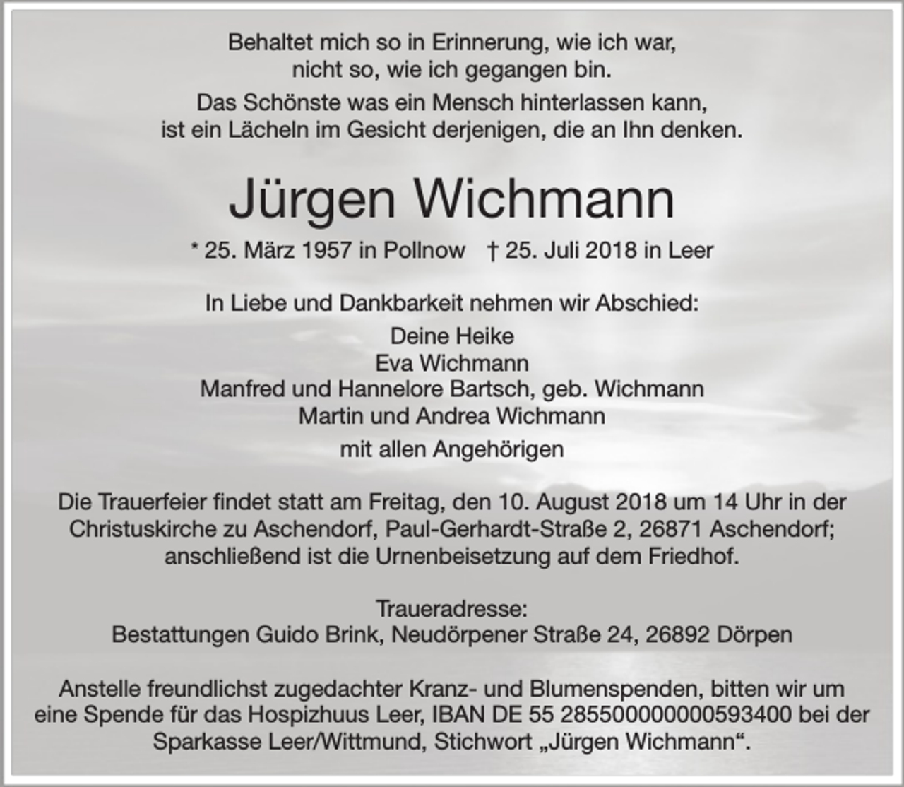 <p>Behaltet mich so in Erinnerung, wie ich war,<br />nicht so, wie ich gegangen bin.<br />Das Schönste was ein Mensch hinterlassen kann,<br />ist ein Lächeln im Gesicht derjenigen, die an Ihn denken.</p><p>Jürgen Wichmann</p><p>* 25. März 1957 in Pollnow † 25. Juli 2018 in Leer</p><p>In Liebe und Dankbarkeit nehmen wir Abschied:<br />Deine Heike<br />Eva Wichmann<br />Manfred und Hannelore Bartsch, geb. Wichmann<br />Martin und Andrea Wichmann<br />mit allen Angehörigen<br />Die Trauerfeier findet statt am Freitag, den 10. August 2018 um 14 Uhr in der<br />Christuskirche zu Aschendorf, Paul-Gerhardt-Straße 2, 26871 Aschendorf;<br />anschließend ist die Urnenbeisetzung auf dem Friedhof.<br />Traueradresse:<br />Bestattungen Guido Brink, Neudörpener Straße 24, 26892 Dörpen<br />Anstelle freundlichst zugedachter Kranz- und Blumenspenden, bitten wir um<br />eine Spende für das Hospizhuus Leer, IBAN DE 55 285500000000593400 bei der<br />Sparkasse Leer/Wittmund, Stichwort „Jürgen Wichmann“.</p>