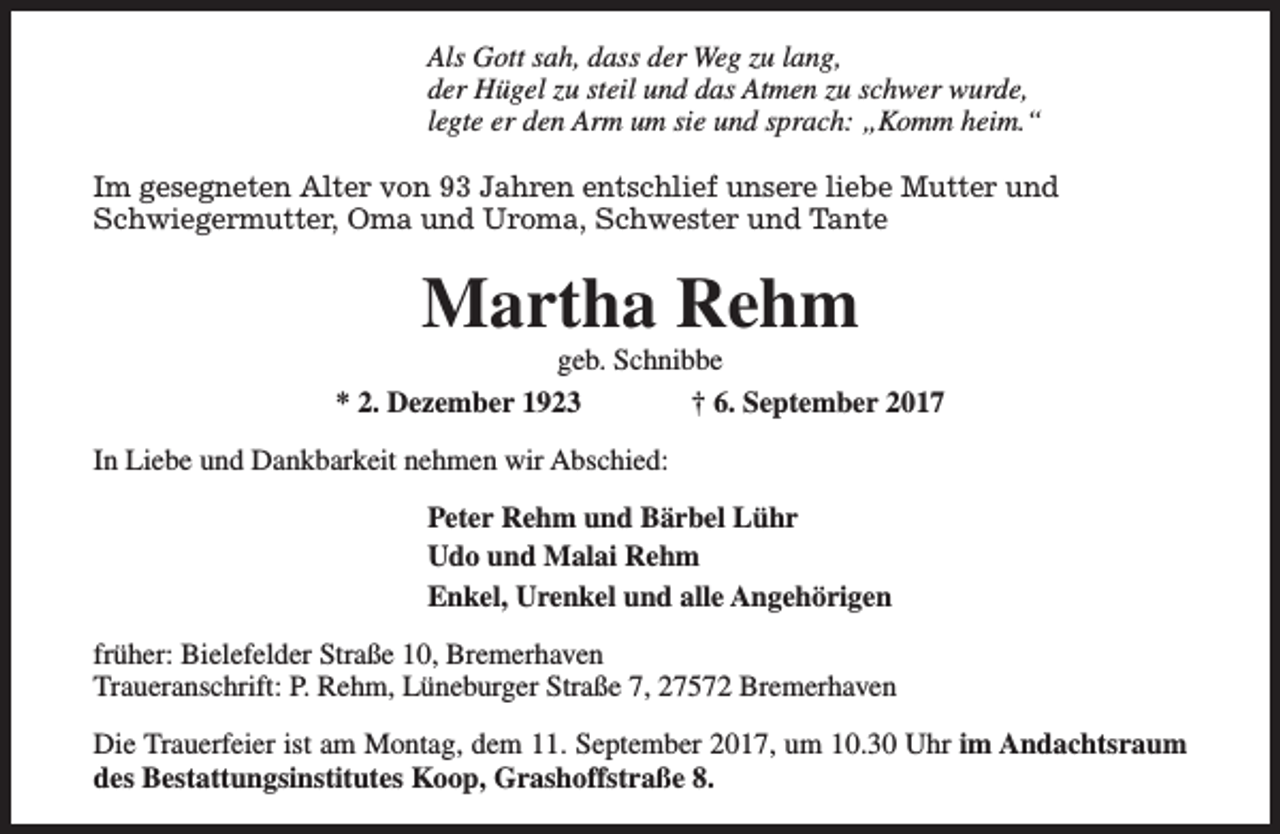 <p>Als Gott sah, dass der Weg zu lang,<br />der Hügel zu steil und das Atmen zu schwer wurde,<br />legte er den Arm um sie und sprach: „Komm heim.“<br />Im gesegneten Alter von 93 Jahren entschlief unsere liebe Mutter und<br />Schwiegermutter, Oma und Uroma, Schwester und Tante</p><p>Martha Rehm</p><p>geb. Schnibbe<br />* 2. Dezember 1923<br />† 6. September 2017<br />In Liebe und Dankbarkeit nehmen wir Abschied:<br />Peter Rehm und Bärbel Lühr<br />Udo und Malai Rehm<br />Enkel, Urenkel und alle Angehörigen<br />früher: Bielefelder Straße 10, Bremerhaven<br />Traueranschrift: P. Rehm, Lüneburger Straße 7, 27572 Bremerhaven<br />Die Trauerfeier ist am Montag, dem 11. September 2017, um 10.30 Uhr im Andachtsraum<br />des Bestattungsinstitutes Koop, Grashoffstraße 8.</p>
