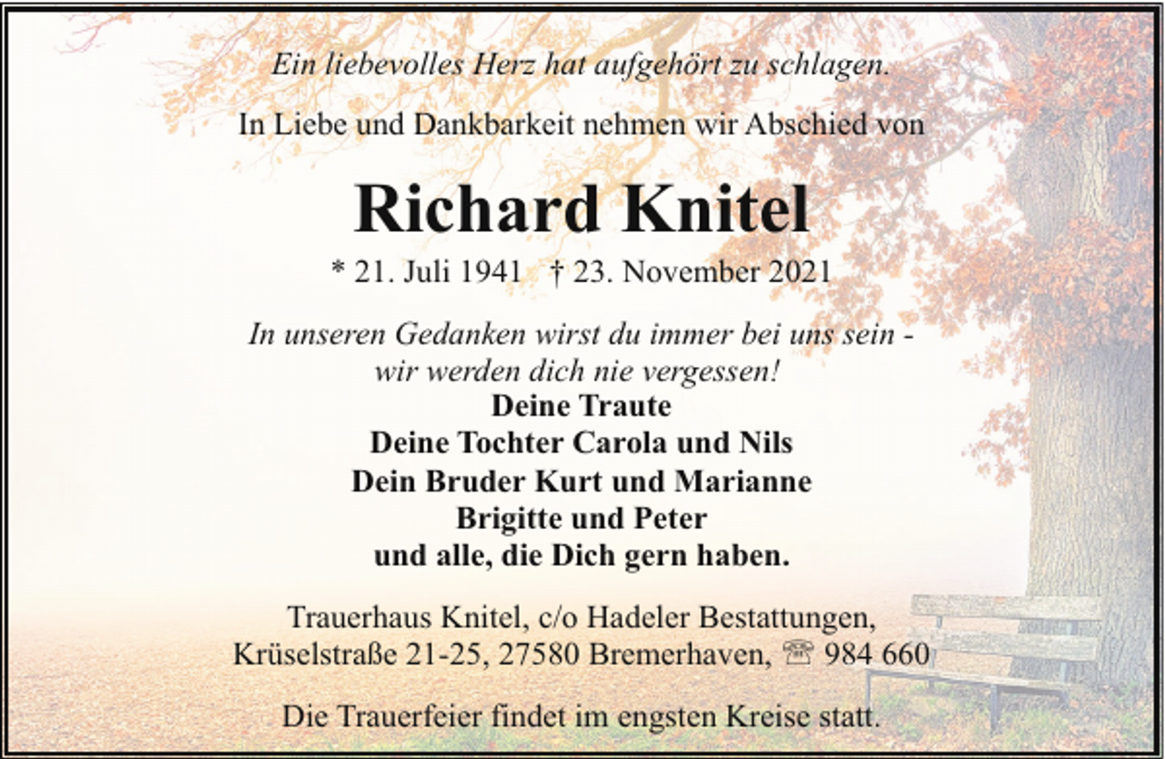 <p>Ein liebevolles Herz hat aufgehört zu schlagen.<br />In Liebe und Dankbarkeit nehmen wir Abschied von</p><p>Richard Knitel</p><p>* 21. Juli 1941 † 23. November 2021<br />In unseren Gedanken wirst du immer bei uns sein wir werden dich nie vergessen!<br />Deine Traute<br />Deine Tochter Carola und Nils<br />Dein Bruder Kurt und Marianne<br />Brigitte und Peter<br />und alle, die Dich gern haben.<br />Trauerhaus Knitel, c/o Hadeler Bestattungen,<br />Krüselstraße 21-25, 27580 Bremerhaven, ' 984 660<br />Die Trauerfeier findet im engsten Kreise statt.</p>