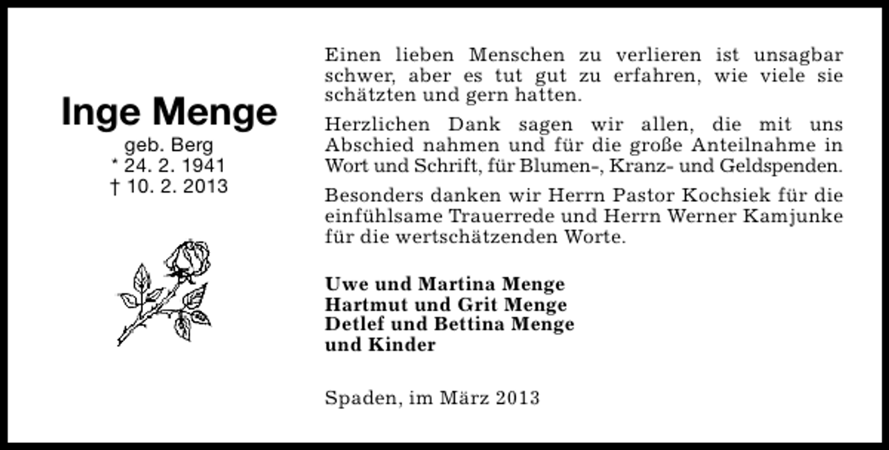 <p>Inge Menge<br />geb. Berg<br />* 24. 2. 1941<br />† 10. 2. 2013</p><p>Einen lieben Menschen zu verlieren ist unsagbar<br />schwer, aber es tut gut zu erfahren, wie viele sie<br />schätzten und gern hatten.<br />Herzlichen Dank sagen wir allen, die mit uns<br />Abschied nahmen und für die große Anteilnahme in<br />Wort und Schrift, für Blumen-, Kranz- und Geldspenden.<br />Besonders danken wir Herrn Pastor Kochsiek für die<br />einfühlsame Trauerrede und Herrn Werner Kamjunke<br />für die wertschätzenden Worte.<br />Uwe und Martina Menge<br />Hartmut und Grit Menge<br />Detlef und Bettina Menge<br />und Kinder<br />Spaden, im März 2013</p>