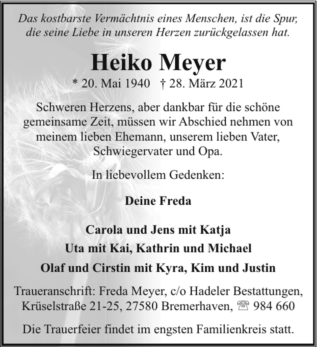 <p>Das kostbarste Vermächtnis eines Menschen, ist die Spur,<br />die seine Liebe in unseren Herzen zurückgelassen hat.</p><p>Heiko Meyer</p><p>* 20. Mai 1940 † 28. März 2021<br />Schweren Herzens, aber dankbar für die schöne<br />gemeinsame Zeit, müssen wir Abschied nehmen von<br />meinem lieben Ehemann, unserem lieben Vater,<br />Schwiegervater und Opa.<br />In liebevollem Gedenken:<br />Deine Freda<br />Carola und Jens mit Katja<br />Uta mit Kai, Kathrin und Michael<br />Olaf und Cirstin mit Kyra, Kim und Justin<br />Traueranschrift: Freda Meyer, c/o Hadeler Bestattungen,<br />Krüselstraße 21-25, 27580 Bremerhaven, ' 984 660<br />Die Trauerfeier findet im engsten Familienkreis statt.</p>