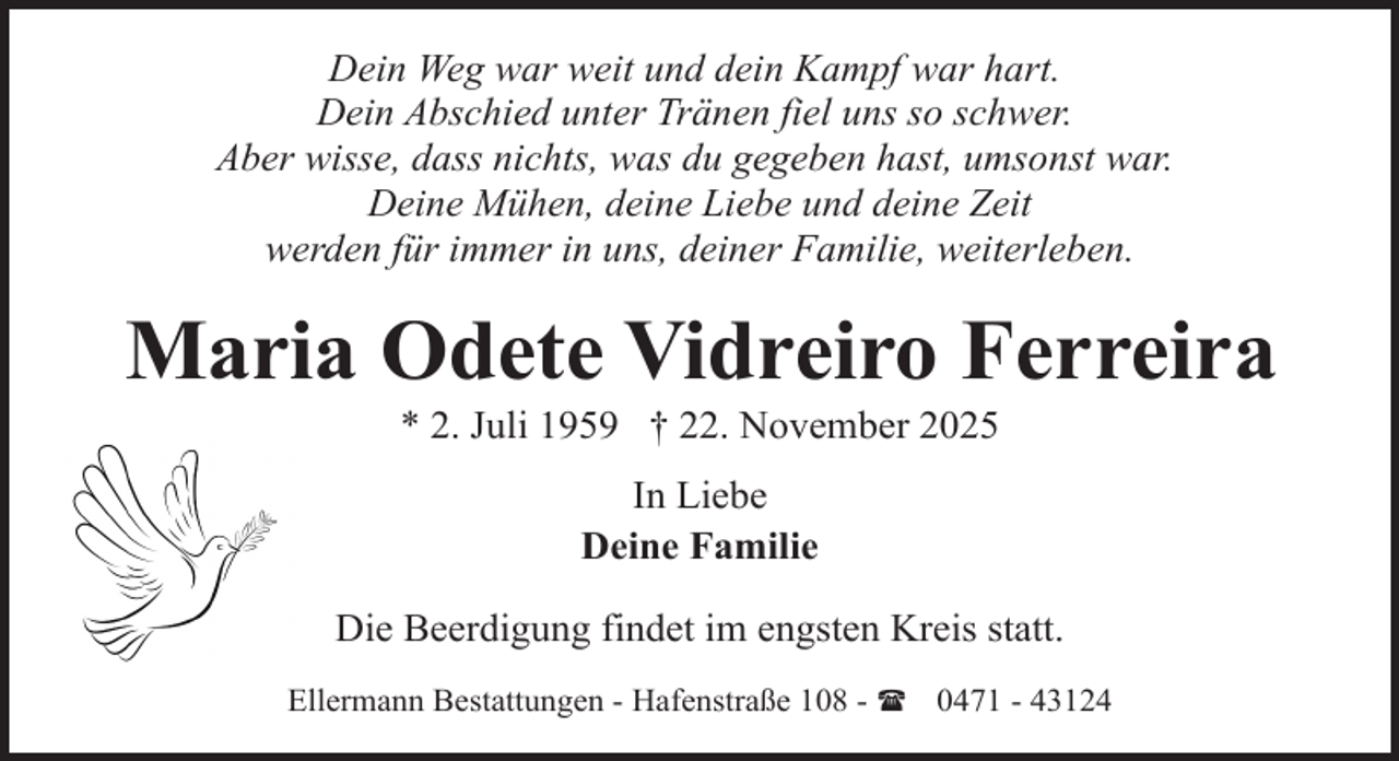 <p>Dein Weg war weit und dein Kampf war hart.<br />Dein Abschied unter Tränen fiel uns so schwer.<br />Aber wisse, dass nichts, was du gegeben hast, umsonst war.<br />Deine Mühen, deine Liebe und deine Zeit<br />werden für immer in uns, deiner Familie, weiterleben.</p><p>Maria Odete Vidreiro Ferreira<br />* 2. Juli 1959 † 22. November 2025<br />In Liebe<br />Deine Familie<br />Die Beerdigung findet im engsten Kreis statt.<br />Ellermann Bestattungen - Hafenstraße 108 - ( 0471 - 43124</p>