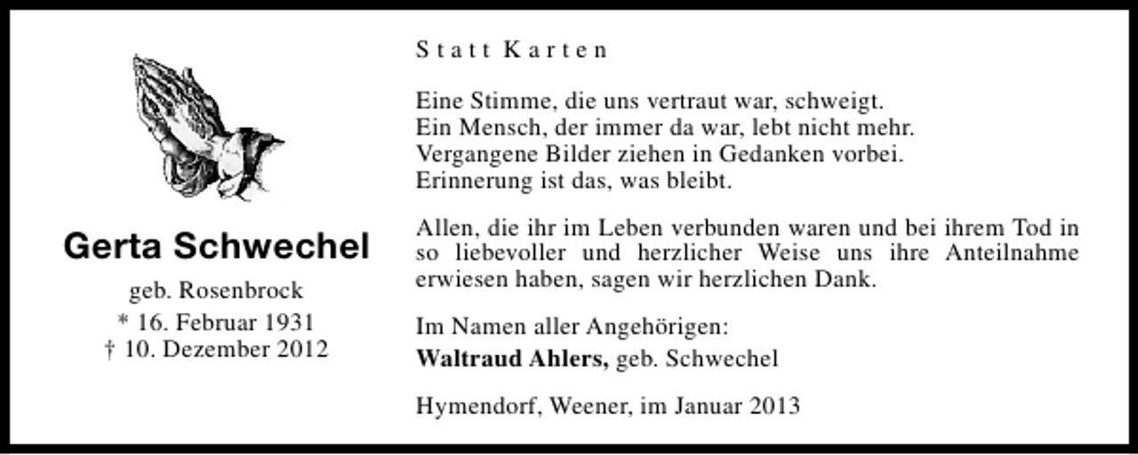 <p>Statt Karten<br />Eine Stimme, die uns vertraut war, schweigt.<br />Ein Mensch, der immer da war, lebt nicht mehr.<br />Vergangene Bilder ziehen in Gedanken vorbei.<br />Erinnerung ist das, was bleibt.</p><p>Gerta Schwechel<br />geb. Rosenbrock<br />* 16. Februar 1931<br />† 10. Dezember 2012</p><p>Allen, die ihr im Leben verbunden waren und bei ihrem Tod in<br />so liebevoller und herzlicher Weise uns ihre Anteilnahme<br />erwiesen haben, sagen wir herzlichen Dank.<br />Im Namen aller Angehörigen:<br />Waltraud Ahlers, geb. Schwechel<br />Hymendorf, Weener, im Januar 2013</p>