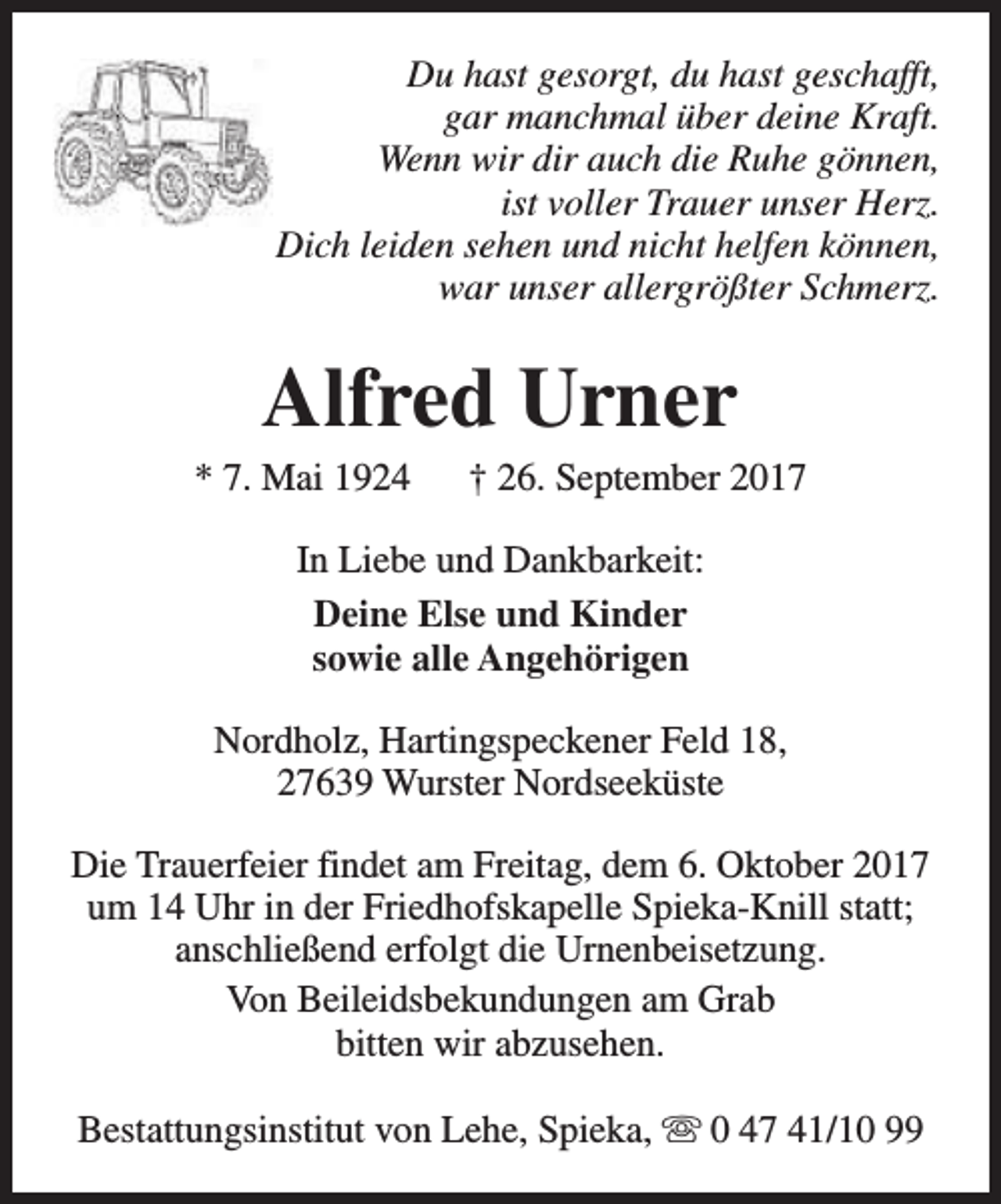 <p>Du hast gesorgt, du hast geschafft,<br />gar manchmal über deine Kraft.<br />Wenn wir dir auch die Ruhe gönnen,<br />ist voller Trauer unser Herz.<br />Dich leiden sehen und nicht helfen können,<br />war unser allergrößter Schmerz.</p><p>Alfred Urner</p><p>* 7. Mai 1924</p><p>† 26. September 2017</p><p>In Liebe und Dankbarkeit:<br />Deine Else und Kinder<br />sowie alle Angehörigen<br />Nordholz, Hartingspeckener Feld 18,<br />27639 Wurster Nordseeküste<br />Die Trauerfeier findet am Freitag, dem 6. Oktober 2017<br />um 14 Uhr in der Friedhofskapelle Spieka-Knill statt;<br />anschließend erfolgt die Urnenbeisetzung.<br />Von Beileidsbekundungen am Grab<br />bitten wir abzusehen.<br />Bestattungsinstitut von Lehe, Spieka, s 0 47 41/10 99</p>