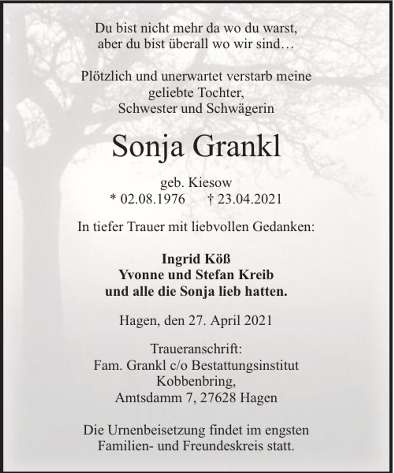 <p>Du bist nicht mehr da wo du warst,<br />aber du bist überall wo wir sind…<br />Plötzlich und unerwartet verstarb meine<br />geliebte Tochter,<br />Schwester und Schwägerin</p><p>Sonja Grankl<br />geb. Kiesow<br />* 02.08.1976 † 23.04.2021<br />In tiefer Trauer mit liebvollen Gedanken:<br />Ingrid Köß<br />Yvonne und Stefan Kreib<br />und alle die Sonja lieb hatten.<br />Hagen, den 27. April 2021<br />Traueranschrift:<br />Fam. Grankl c/o Bestattungsinstitut<br />Kobbenbring,<br />Amtsdamm 7, 27628 Hagen<br />Die Urnenbeisetzung findet im engsten<br />Familien- und Freundeskreis statt.</p>