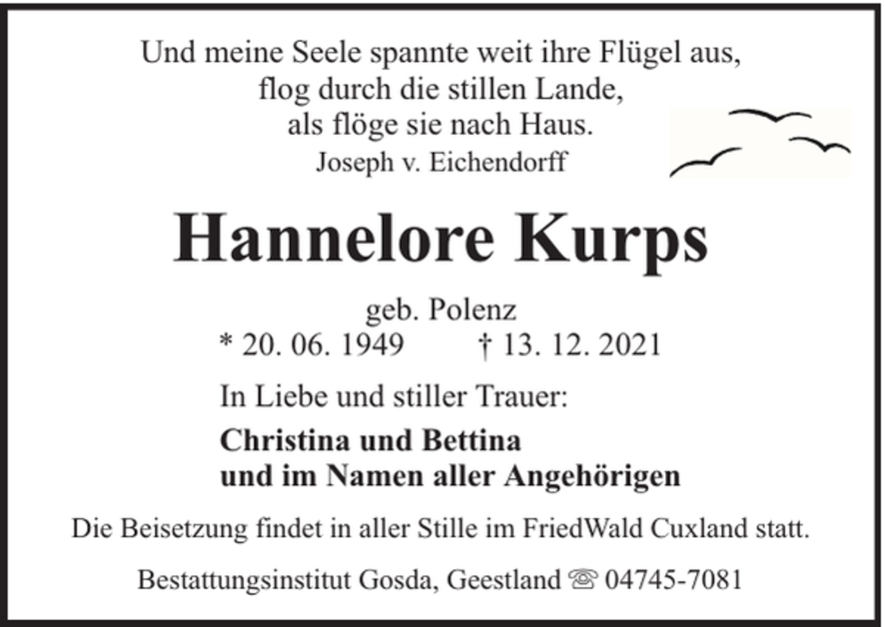 <p>Und meine Seele spannte weit ihre Flügel aus,<br />flog durch die stillen Lande,<br />als flöge sie nach Haus.<br />Joseph v. Eichendorff</p><p>Hannelore Kurps<br />geb. Polenz<br />* 20. 06. 1949<br />† 13. 12. 2021<br />In Liebe und stiller Trauer:<br />Christina und Bettina<br />und im Namen aller Angehörigen<br />Die Beisetzung findet in aller Stille im FriedWald Cuxland statt.<br />Bestattungsinstitut Gosda, Geestland</p><p>04745-7081</p>