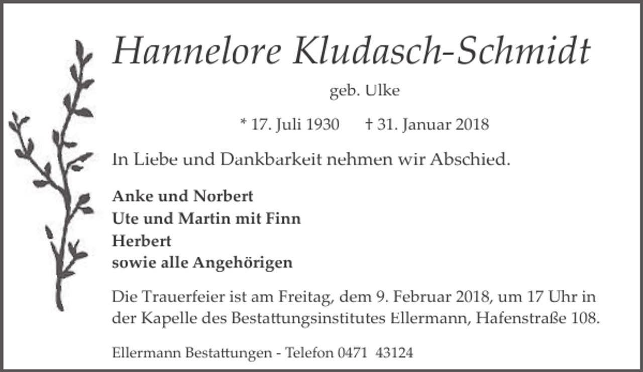 <p>Hannelore Kludasch-Schmidt<br />geb. Ulke<br />* 17. Juli 1930</p><p>† 31. Januar 2018</p><p>In Liebe und Dankbarkeit nehmen wir Abschied.<br />Anke und Norbert<br />Ute und Martin mit Finn<br />Herbert<br />sowie alle Angehörigen<br />Die Trauerfeier ist am Freitag, dem 9. Februar 2018, um 17 Uhr in<br />der Kapelle des Besta�ungsinstitutes Ellermann, Hafenstraße 108.<br />Ellermann Besta�ungen ­ Telefon 0471 43124</p>
