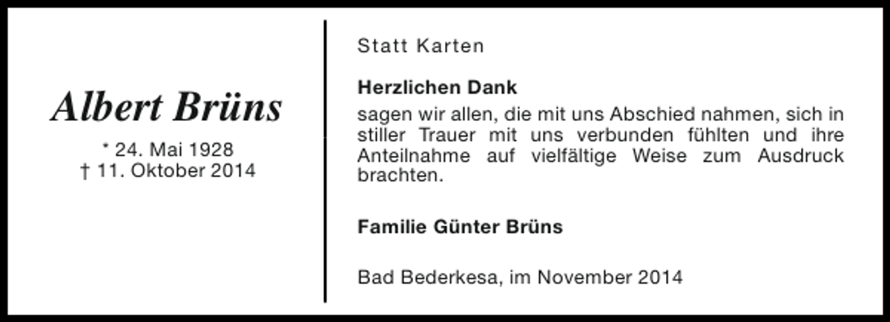 <p>Statt Karten</p><p>Albert Brüns<br />* 24. Mai 1928<br />† 11. Oktober 2014</p><p>Herzlichen Dank<br />sagen wir allen, die mit uns Abschied nahmen, sich in<br />stiller Trauer mit uns verbunden fühlten und ihre<br />Anteilnahme auf vielfältige Weise zum Ausdruck<br />brachten.<br />Familie Günter Brüns<br />Bad Bederkesa, im November 2014</p>