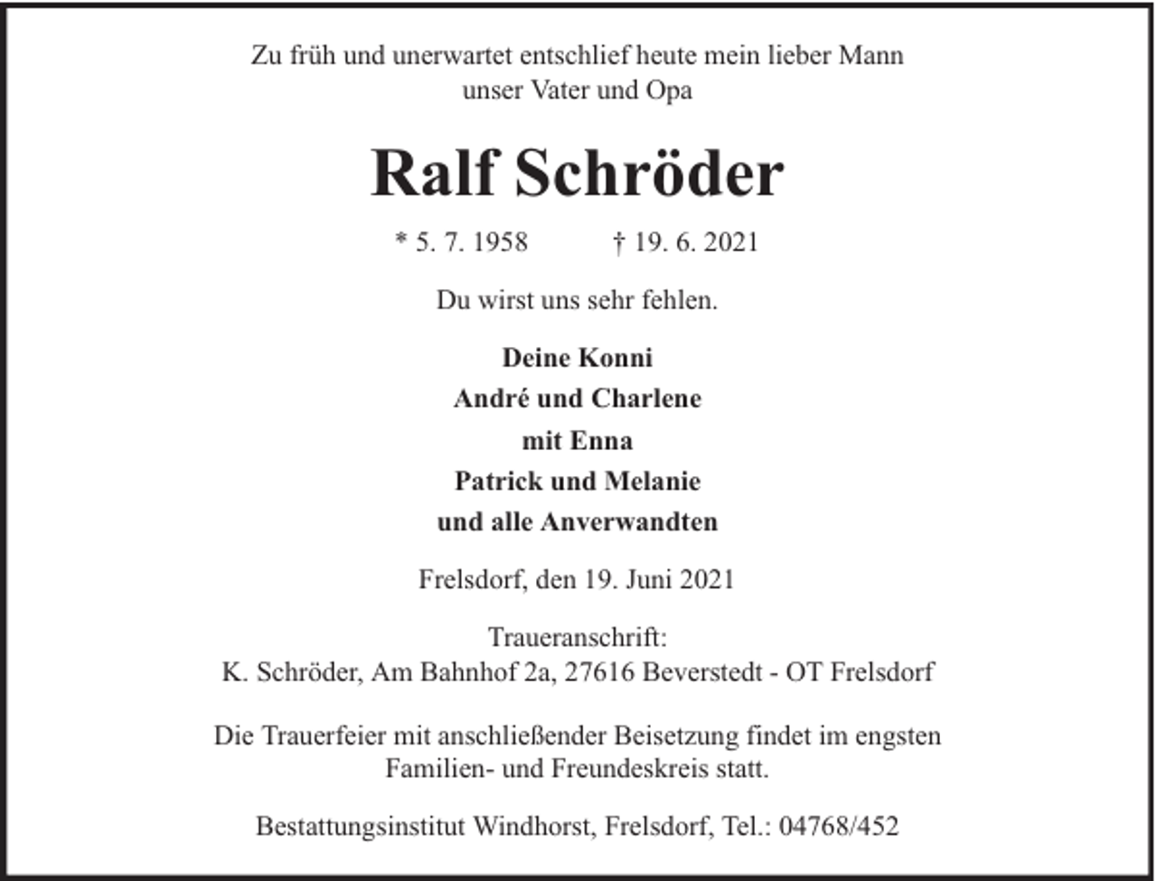 <p>Zu früh und unerwartet entschlief heute mein lieber Mann<br />unser Vater und Opa</p><p>Ralf Schröder<br />* 5. 7. 1958</p><p>† 19. 6. 2021</p><p>Du wirst uns sehr fehlen.<br />Deine Konni<br />André und Charlene<br />mit Enna<br />Patrick und Melanie<br />und alle Anverwandten<br />Frelsdorf, den 19. Juni 2021<br />Traueranschrift:<br />K. Schröder, Am Bahnhof 2a, 27616 Beverstedt - OT Frelsdorf<br />Die Trauerfeier mit anschließender Beisetzung findet im engsten<br />Familien- und Freundeskreis statt.<br />Bestattungsinstitut Windhorst, Frelsdorf, Tel.: 04768/452</p>