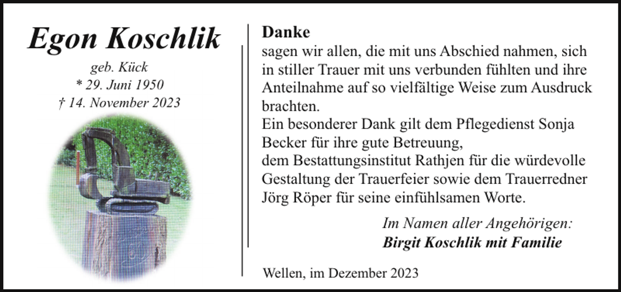 <p>Egon Koschlik<br />geb. Kück<br />* 29. Juni 1950<br />† 14. November 2023</p><p>Danke</p><p>sagen wir allen, die mit uns Abschied nahmen, sich<br />in stiller Trauer mit uns verbunden fühlten und ihre<br />Anteilnahme auf so vielfältige Weise zum Ausdruck<br />brachten.<br />Ein besonderer Dank gilt dem Pflegedienst Sonja<br />Becker für ihre gute Betreuung,<br />dem Bestattungsinstitut Rathjen für die würdevolle<br />Gestaltung der Trauerfeier sowie dem Trauerredner<br />Jörg Röper für seine einfühlsamen Worte.<br />Im Namen aller Angehörigen:<br />Birgit Koschlik mit Familie<br />Wellen, im Dezember 2023</p>