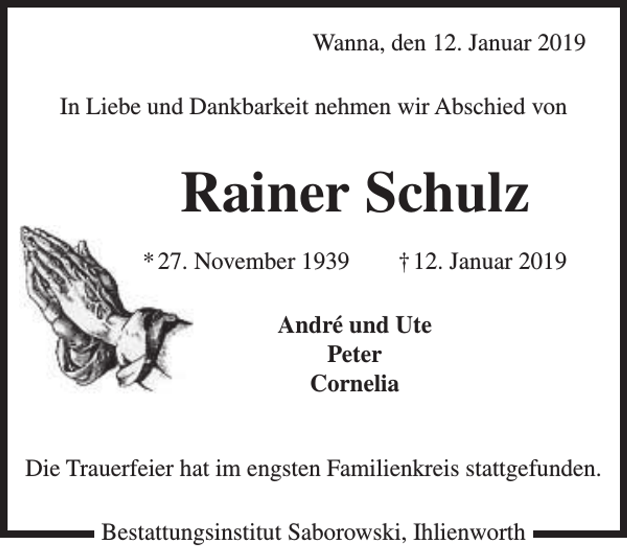 <p>Wanna, den 12. Januar 2019<br />In Liebe und Dankbarkeit nehmen wir Abschied von</p><p>Rainer Schulz<br />* 27. November 1939</p><p>† 12. Januar 2019</p><p>André und Ute<br />Peter<br />Cornelia<br />Die Trauerfeier hat im engsten Familienkreis stattgefunden.<br />Bestattungsinstitut Saborowski, Ihlienworth</p>