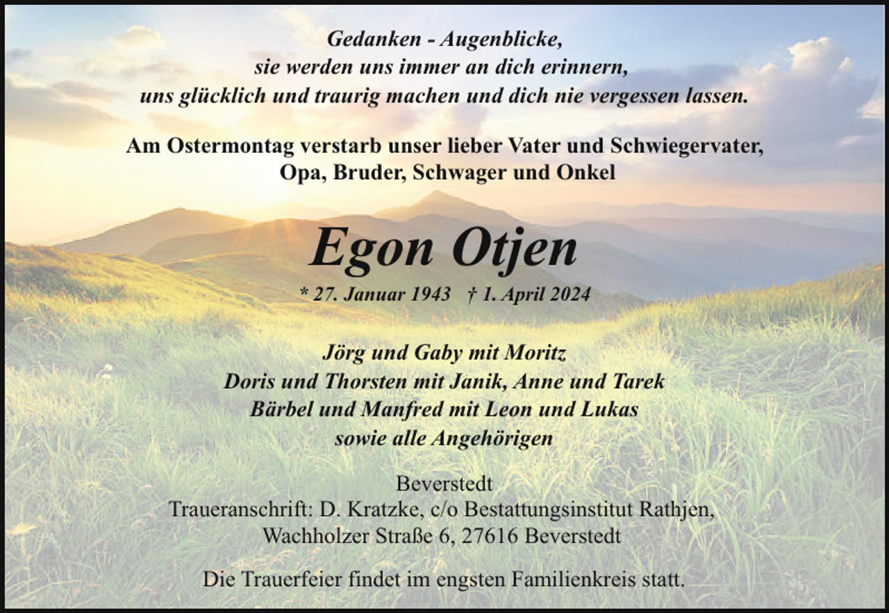<p>Gedanken - Augenblicke,<br />sie werden uns immer an dich erinnern,<br />uns glücklich und traurig machen und dich nie vergessen lassen.<br />Am Ostermontag verstarb unser lieber Vater und Schwiegervater,<br />Opa, Bruder, Schwager und Onkel</p><p>Egon Otjen</p><p>* 27. Januar 1943 † 1. April 2024</p><p>Jörg und Gaby mit Moritz<br />Doris und Thorsten mit Janik, Anne und Tarek<br />Bärbel und Manfred mit Leon und Lukas<br />sowie alle Angehörigen<br />Beverstedt<br />Traueranschrift: D. Kratzke, c/o Bestattungsinstitut Rathjen,<br />Wachholzer Straße 6, 27616 Beverstedt<br />Die Trauerfeier findet im engsten Familienkreis statt.</p>