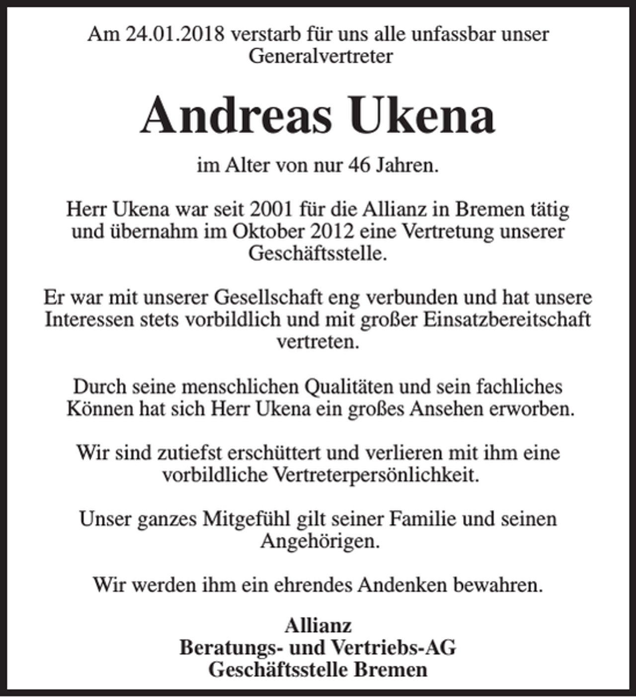 <p>Am 24.01.2018 verstarb für uns alle unfassbar unser<br />Generalvertreter</p><p>Andreas Ukena<br />im Alter von nur 46 Jahren.</p><p>Herr Ukena war seit 2001 für die Allianz in Bremen tätig<br />und übernahm im Oktober 2012 eine Vertretung unserer<br />Geschäftsstelle.<br />Er war mit unserer Gesellschaft eng verbunden und hat unsere<br />Interessen stets vorbildlich und mit großer Einsatzbereitschaft<br />vertreten.<br />Durch seine menschlichen Qualitäten und sein fachliches<br />Können hat sich Herr Ukena ein großes Ansehen erworben.<br />Wir sind zutiefst erschüttert und verlieren mit ihm eine<br />vorbildliche Vertreterpersönlichkeit.<br />Unser ganzes Mitgefühl gilt seiner Familie und seinen<br />Angehörigen.<br />Wir werden ihm ein ehrendes Andenken bewahren.<br />Allianz<br />Beratungs- und Vertriebs-AG<br />Geschäftsstelle Bremen</p>