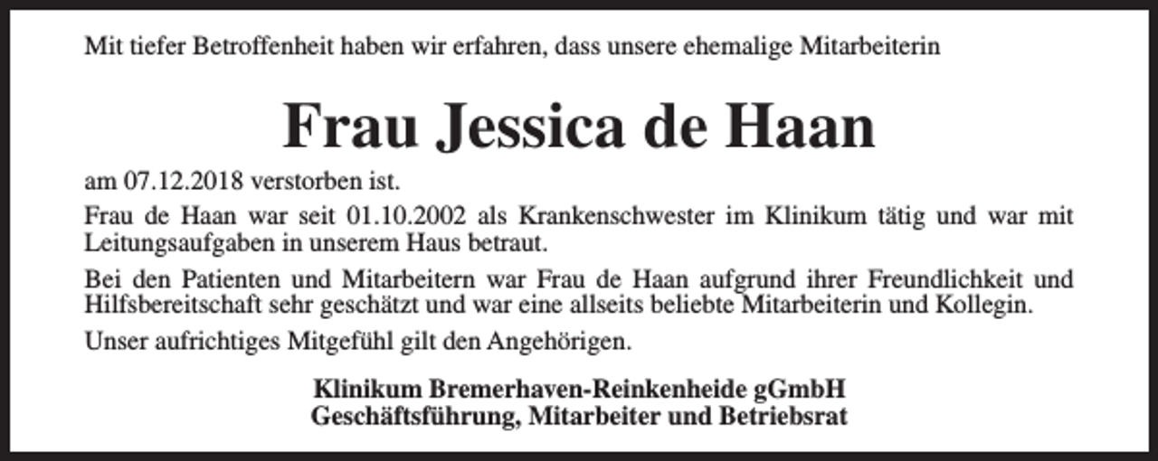 <p>Mit tiefer Betroffenheit haben wir erfahren, dass unsere ehemalige Mitarbeiterin</p>
<p>Frau Jessica de Haan</p>
<p>am 07.12.2018 verstorben ist.<br />Frau de Haan war seit 01.10.2002 als Krankenschwester im Klinikum tätig und war mit<br />Leitungsaufgaben in unserem Haus betraut.<br />Bei den Patienten und Mitarbeitern war Frau de Haan aufgrund ihrer Freundlichkeit und<br />Hilfsbereitschaft sehr geschätzt und war eine allseits beliebte Mitarbeiterin und Kollegin.<br />Unser aufrichtiges Mitgefühl gilt den Angehörigen.<br />Klinikum Bremerhaven-Reinkenheide gGmbH<br />Geschäftsführung, Mitarbeiter und Betriebsrat</p>