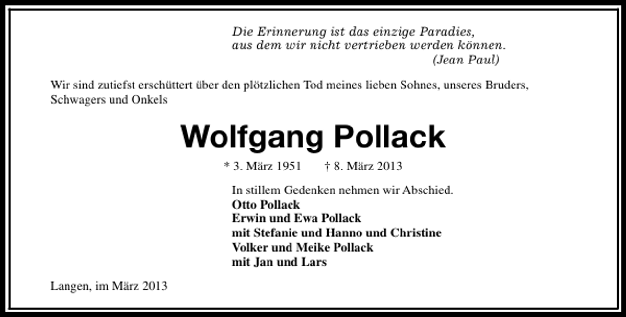 <p>Die Erinnerung ist das einzige Paradies,<br />aus dem wir nicht vertrieben werden können.<br />(Jean Paul)<br />Wir sind zutiefst erschüttert über den plötzlichen Tod meines lieben Sohnes, unseres Bruders,<br />Schwagers und Onkels</p><p>Wolfgang Pollack<br />* 3. März 1951</p><p>† 8. März 2013</p><p>In stillem Gedenken nehmen wir Abschied.<br />Otto Pollack<br />Erwin und Ewa Pollack<br />mit Stefanie und Hanno und Christine<br />Volker und Meike Pollack<br />mit Jan und Lars<br />Langen, im März 2013</p>