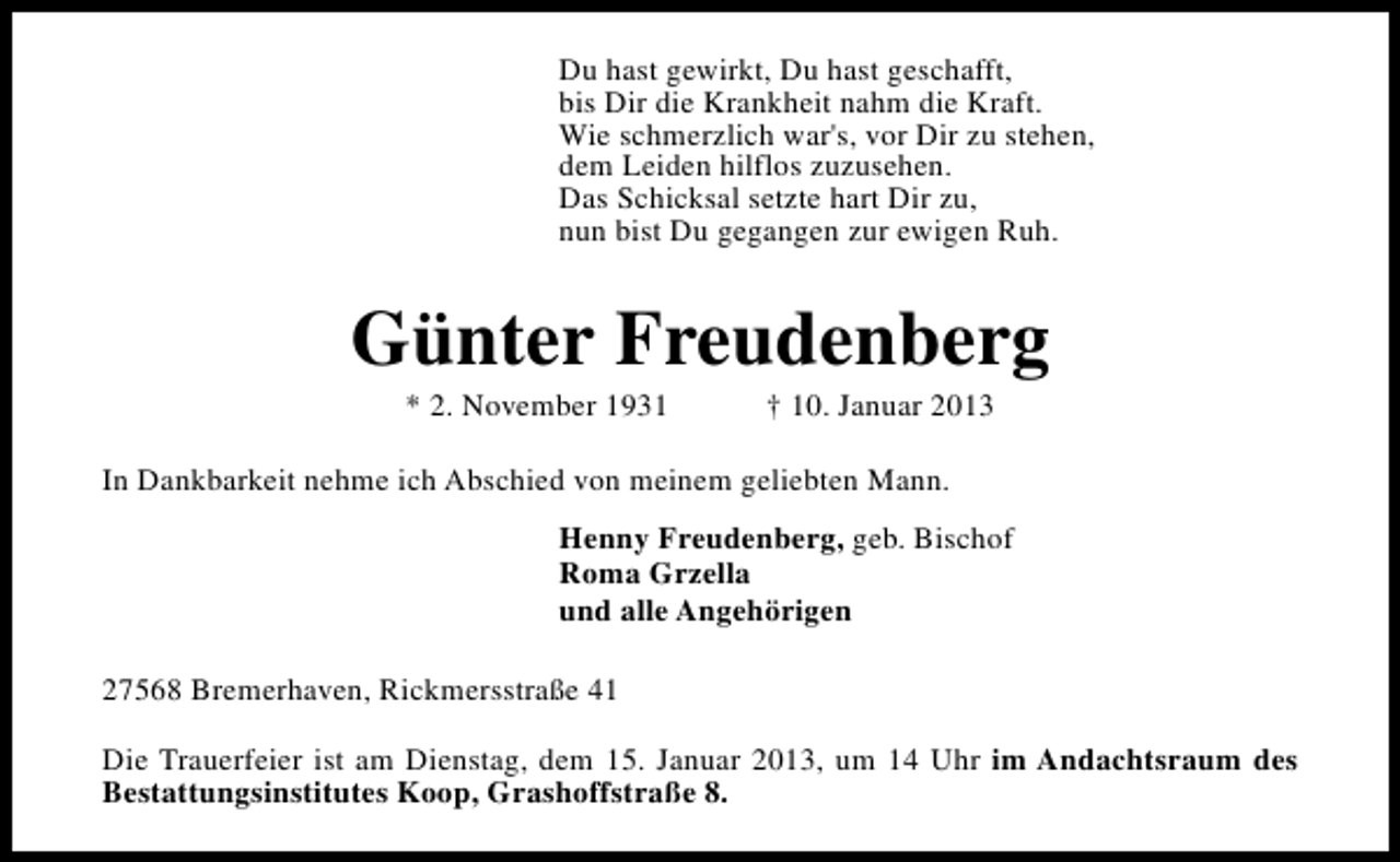 <p>Du hast gewirkt, Du hast geschafft,<br />bis Dir die Krankheit nahm die Kraft.<br />Wie schmerzlich war's, vor Dir zu stehen,<br />dem Leiden hilflos zuzusehen.<br />Das Schicksal setzte hart Dir zu,<br />nun bist Du gegangen zur ewigen Ruh.</p><p>Günter Freudenberg<br />* 2. November 1931</p><p>† 10. Januar 2013</p><p>In Dankbarkeit nehme ich Abschied von meinem geliebten Mann.<br />Henny Freudenberg, geb. Bischof<br />Roma Grzella<br />und alle Angehörigen<br />27568 Bremerhaven, Rickmersstraße 41<br />Die Trauerfeier ist am Dienstag, dem 15. Januar 2013, um 14 Uhr im Andachtsraum des<br />Bestattungsinstitutes Koop, Grashoffstraße 8.</p>