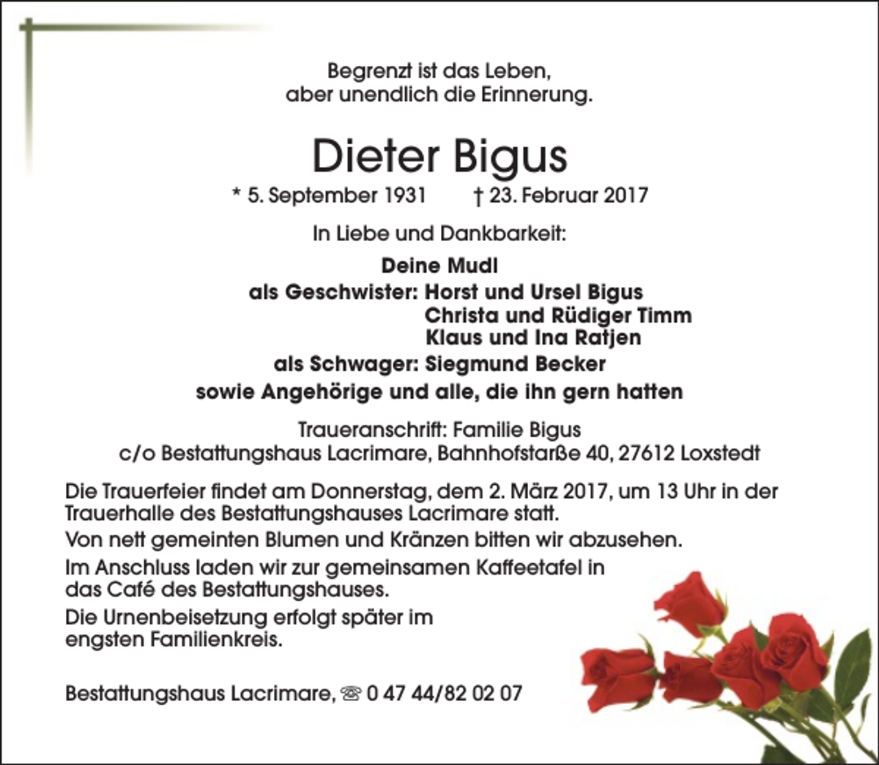 <p>Begrenzt ist das Leben,<br />aber unendlich die Erinnerung.</p><p>Dieter Bigus</p><p>* 5. September 1931</p><p>† 23. Februar 2017</p><p>In Liebe und Dankbarkeit:<br />Deine Mudl<br />als Geschwister: Horst und Ursel Bigus<br />Christa und Rüdiger Timm<br />Klaus und Ina Ratjen<br />als Schwager: Siegmund Becker<br />sowie Angehörige und alle, die ihn gern hatten<br />Traueranschrift: Familie Bigus<br />c/o Bestattungshaus Lacrimare, Bahnhofstarße 40, 27612 Loxstedt<br />Die Trauerfeier findet am Donnerstag, dem 2. März 2017, um 13 Uhr in der<br />Trauerhalle des Bestattungshauses Lacrimare statt.<br />Von nett gemeinten Blumen und Kränzen bitten wir abzusehen.<br />Im Anschluss laden wir zur gemeinsamen Kaffeetafel in<br />das Café des Bestattungshauses.<br />Die Urnenbeisetzung erfolgt später im<br />engsten Familienkreis.<br />Bestattungshaus Lacrimare, s 0 47 44/82 02 07</p>