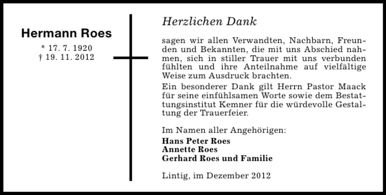 <p>Hermann Roes<br />* 17. 7. 1920<br />† 19. 11. 2012</p><p>Herzlichen Dank<br />sagen wir allen Verwandten, Nachbarn, Freunden und Bekannten, die mit uns Abschied nahmen, sich in stiller Trauer mit uns verbunden<br />fühlten und ihre Anteilnahme auf vielfältige<br />Weise zum Ausdruck brachten.<br />Ein besonderer Dank gilt Herrn Pastor Maack<br />für seine einfühlsamen Worte sowie dem Bestattungsinstitut Kemner für die würdevolle Gestaltung der Trauerfeier.<br />Im Namen aller Angehörigen:<br />Hans Peter Roes<br />Annette Roes<br />Gerhard Roes und Familie<br />Lintig, im Dezember 2012</p>