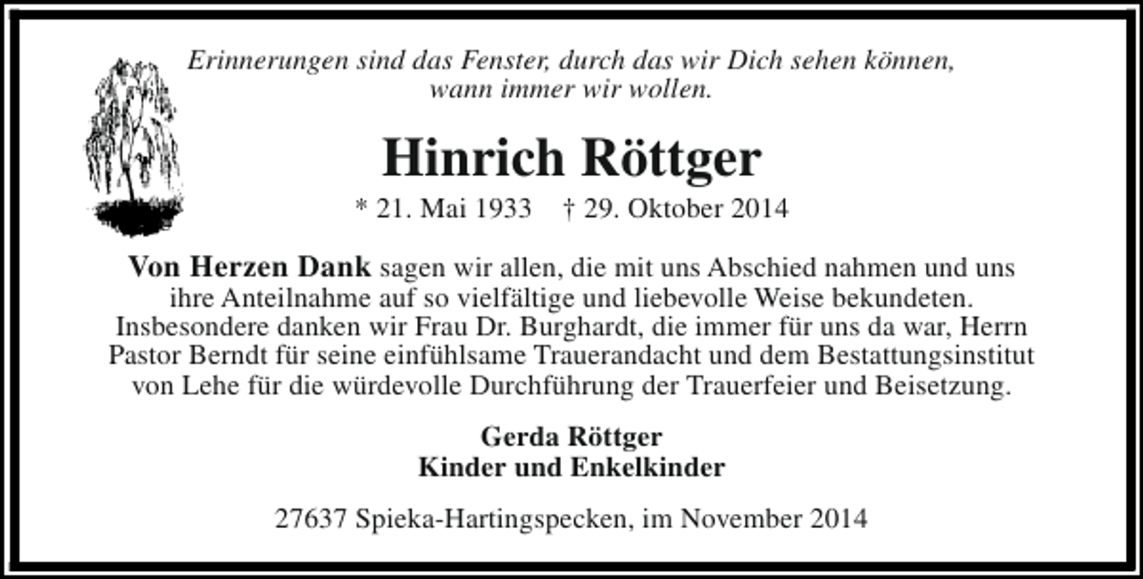 <p>Erinnerungen sind das Fenster, durch das wir Dich sehen können,<br />wann immer wir wollen.</p><p>Hinrich Röttger</p><p>* 21. Mai 1933</p><p>† 29. Oktober 2014</p><p>Von Herzen Dank sagen wir allen, die mit uns Abschied nahmen und uns</p><p>ihre Anteilnahme auf so vielfältige und liebevolle Weise bekundeten.<br />Insbesondere danken wir Frau Dr. Burghardt, die immer für uns da war, Herrn<br />Pastor Berndt für seine einfühlsame Trauerandacht und dem Bestattungsinstitut<br />von Lehe für die würdevolle Durchführung der Trauerfeier und Beisetzung.<br />Gerda Röttger<br />Kinder und Enkelkinder<br />27637 Spieka-Hartingspecken, im November 2014</p>