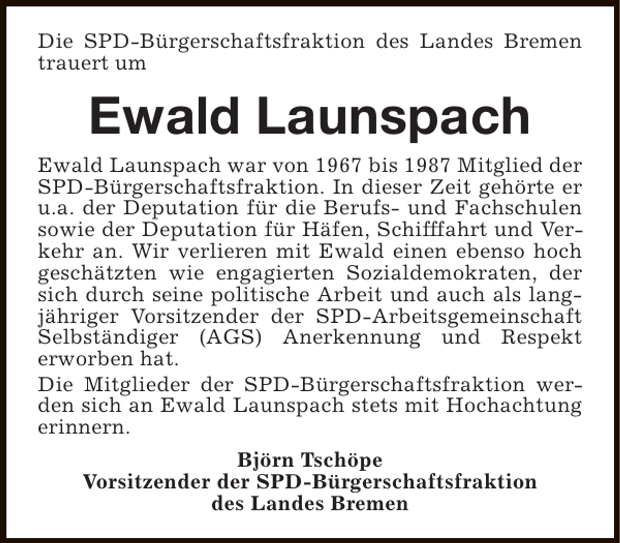 <p>Die SPD-Bürgerschaftsfraktion des Landes Bremen<br />trauert um</p><p>Ewald Launspach</p><p>Ewald Launspach war von 1967 bis 1987 Mitglied der<br />SPD-Bürgerschaftsfraktion. In dieser Zeit gehörte er<br />u.a. der Deputation für die Berufs- und Fachschulen<br />sowie der Deputation für Häfen, Schifffahrt und Verkehr an. Wir verlieren mit Ewald einen ebenso hoch<br />geschätzten wie engagierten Sozialdemokraten, der<br />sich durch seine politische Arbeit und auch als langjähriger Vorsitzender der SPD-Arbeitsgemeinschaft<br />Selbständiger (AGS) Anerkennung und Respekt<br />erworben hat.<br />Die Mitglieder der SPD-Bürgerschaftsfraktion werden sich an Ewald Launspach stets mit Hochachtung<br />erinnern.<br />Björn Tschöpe<br />Vorsitzender der SPD-Bürgerschaftsfraktion<br />des Landes Bremen</p>