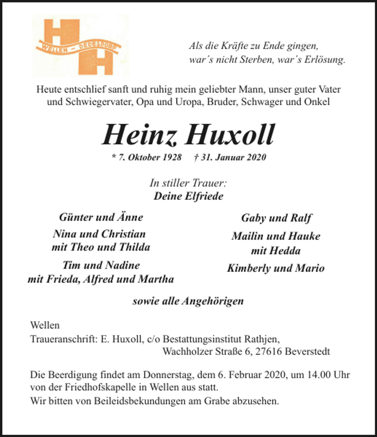 <p>Als die Kräfte zu Ende gingen,<br />war´s nicht Sterben, war´s Erlösung.<br />Heute entschlief sanft und ruhig mein geliebter Mann, unser guter Vater<br />und Schwiegervater, Opa und Uropa, Bruder, Schwager und Onkel</p>
<p>Heinz Huxoll<br />* 7. Oktober 1928</p>
<p>† 31. Januar 2020</p>
<p>In stiller Trauer:<br />Deine Elfriede<br />Günter und Änne<br />Nina und Christian<br />mit Theo und Thilda<br />Tim und Nadine<br />mit Frieda, Alfred und Martha</p>
<p>Gaby und Ralf<br />Mailin und Hauke<br />mit Hedda<br />Kimberly und Mario</p>
<p>sowie alle Angehörigen<br />Wellen<br />Traueranschrift: E. Huxoll, c/o Bestattungsinstitut Rathjen,<br />Wachholzer Straße 6, 27616 Beverstedt<br />Die Beerdigung findet am Donnerstag, dem 6. Februar 2020, um 14.00 Uhr<br />von der Friedhofskapelle in Wellen aus statt.<br />Wir bitten von Beileidsbekundungen am Grabe abzusehen.</p>