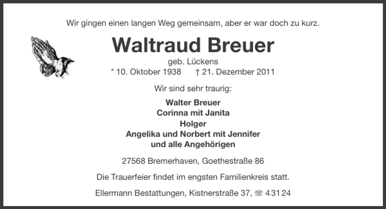 <p>Wir gingen einen langen Weg gemeinsam, aber er war doch zu kurz.</p><p>Waltraud Breuer<br />geb. Lückens<br />* 10. Oktober 1938<br />† 21. Dezember 2011<br />Wir sind sehr traurig:<br />Walter Breuer<br />Corinna mit Janita<br />Holger<br />Angelika und Norbert mit Jennifer<br />und alle Angehörigen<br />27568 Bremerhaven, Goethestraße 86<br />Die Trauerfeier findet im engsten Familienkreis statt.<br />Ellermann Bestattungen, Kistnerstraße 37, 4 31 24</p>