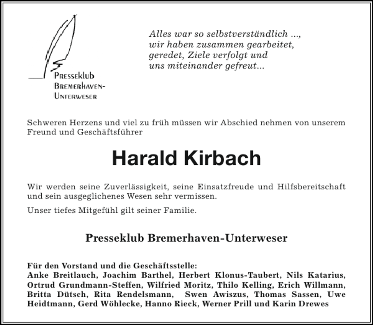 <p>Alles war so selbstverständlich ...,<br />wir haben zusammen gearbeitet,<br />geredet, Ziele verfolgt und<br />uns miteinander gefreut...</p><p>Schweren Herzens und viel zu früh müssen wir Abschied nehmen von unserem<br />Freund und Geschäftsführer</p><p>Harald Kirbach<br />Wir werden seine Zuverlässigkeit, seine Einsatzfreude und Hilfsbereitschaft<br />und sein ausgeglichenes Wesen sehr vermissen.<br />Unser tiefes Mitgefühl gilt seiner Familie.</p><p>Presseklub Bremerhaven-Unterweser<br />Für den Vorstand und die Geschäftsstelle:<br />Anke Breitlauch, Joachim Barthel, Herbert Klonus-Taubert, Nils Katarius,<br />Ortrud Grundmann-Steffen, Wilfried Moritz, Thilo Kelling, Erich Willmann,<br />Britta Dütsch, Rita Rendelsmann, Swen Awiszus, Thomas Sassen, Uwe<br />Heidtmann, Gerd Wöhlecke, Hanno Rieck, Werner Prill und Karin Drewes</p>