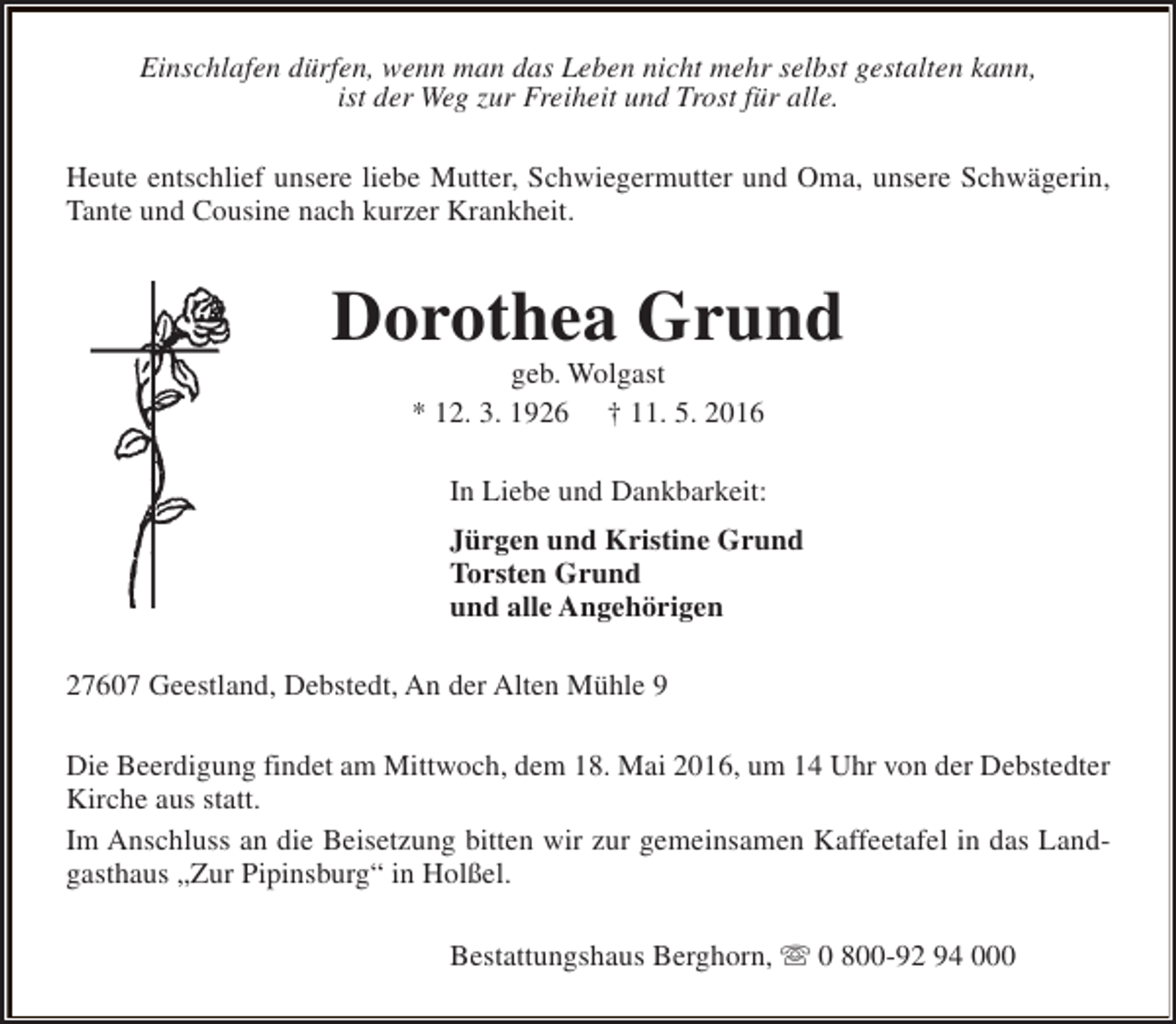 <p>Einschlafen dürfen, wenn man das Leben nicht mehr selbst gestalten kann,<br />ist der Weg zur Freiheit und Trost für alle.<br />Heute entschlief unsere liebe Mutter, Schwiegermutter und Oma, unsere Schwägerin,<br />Tante und Cousine nach kurzer Krankheit.</p><p>Dorothea Grund<br />geb. Wolgast<br />* 12. 3. 1926 † 11. 5. 2016</p><p>In Liebe und Dankbarkeit:<br />Jürgen und Kristine Grund<br />Torsten Grund<br />und alle Angehörigen<br />27607 Geestland, Debstedt, An der Alten Mühle 9<br />Die Beerdigung findet am Mittwoch, dem 18. Mai 2016, um 14 Uhr von der Debstedter<br />Kirche aus statt.<br />Im Anschluss an die Beisetzung bitten wir zur gemeinsamen Kaffeetafel in das Landgasthaus „Zur Pipinsburg“ in Holßel.<br />Bestattungshaus Berghorn, s 0 800-92 94 000</p>