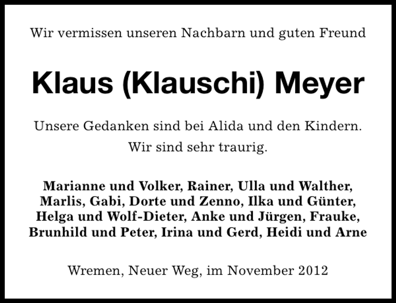 <p>Wir vermissen unseren Nachbarn und guten Freund</p><p>Klaus (Klauschi) Meyer<br />Unsere Gedanken sind bei Alida und den Kindern.<br />Wir sind sehr traurig.<br />Marianne und Volker, Rainer, Ulla und Walther,<br />Marlis, Gabi, Dorte und Zenno, Ilka und Günter,<br />Helga und Wolf-Dieter, Anke und Jürgen, Frauke,<br />Brunhild und Peter, Irina und Gerd, Heidi und Arne<br />Wremen, Neuer Weg, im November 2012</p>