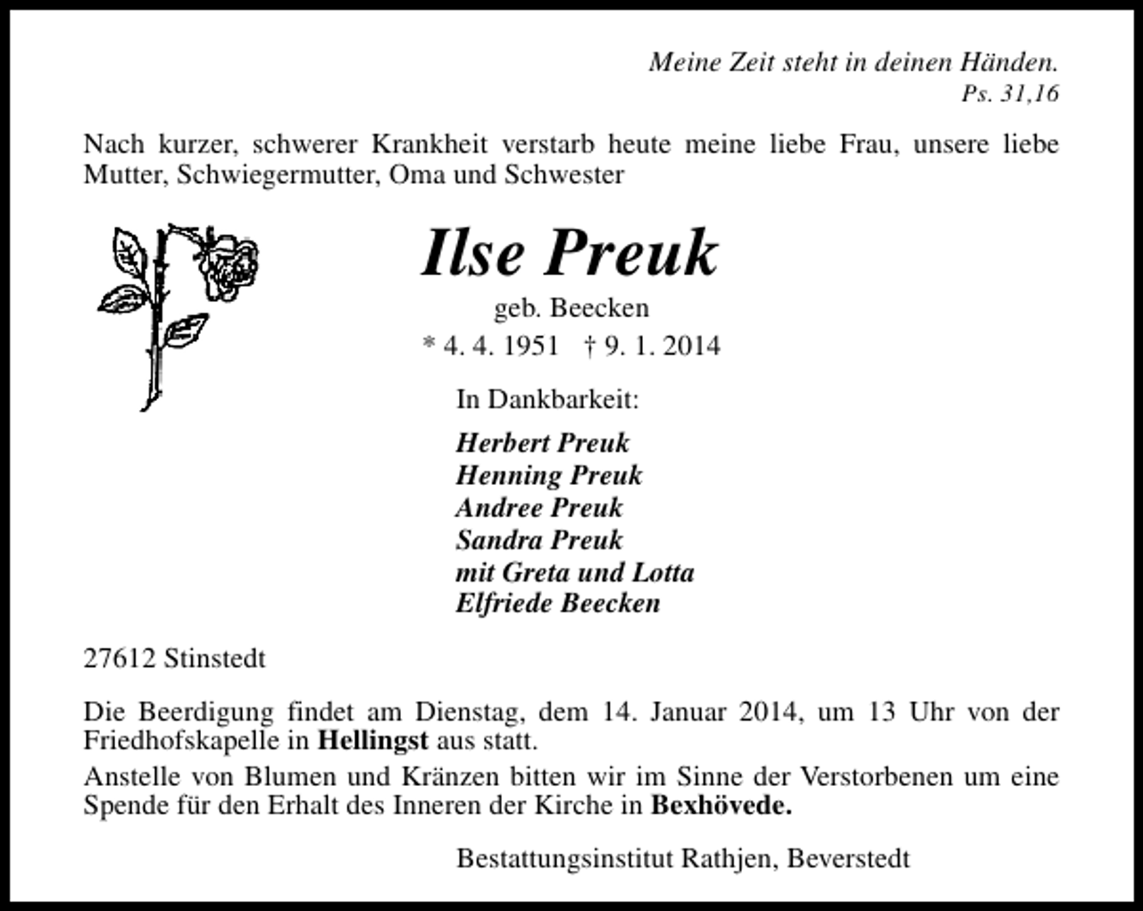 <p>Meine Zeit steht in deinen Händen.<br />Ps. 31,16</p><p>Nach kurzer, schwerer Krankheit verstarb heute meine liebe Frau, unsere liebe<br />Mutter, Schwiegermutter, Oma und Schwester</p><p>Ilse Preuk</p><p>geb. Beecken<br />* 4. 4. 1951 † 9. 1. 2014<br />In Dankbarkeit:<br />Herbert Preuk<br />Henning Preuk<br />Andree Preuk<br />Sandra Preuk<br />mit Greta und Lotta<br />Elfriede Beecken<br />27612 Stinstedt<br />Die Beerdigung findet am Dienstag, dem 14. Januar 2014, um 13 Uhr von der<br />Friedhofskapelle in Hellingst aus statt.<br />Anstelle von Blumen und Kränzen bitten wir im Sinne der Verstorbenen um eine<br />Spende für den Erhalt des Inneren der Kirche in Bexhövede.<br />Bestattungsinstitut Rathjen, Beverstedt</p>