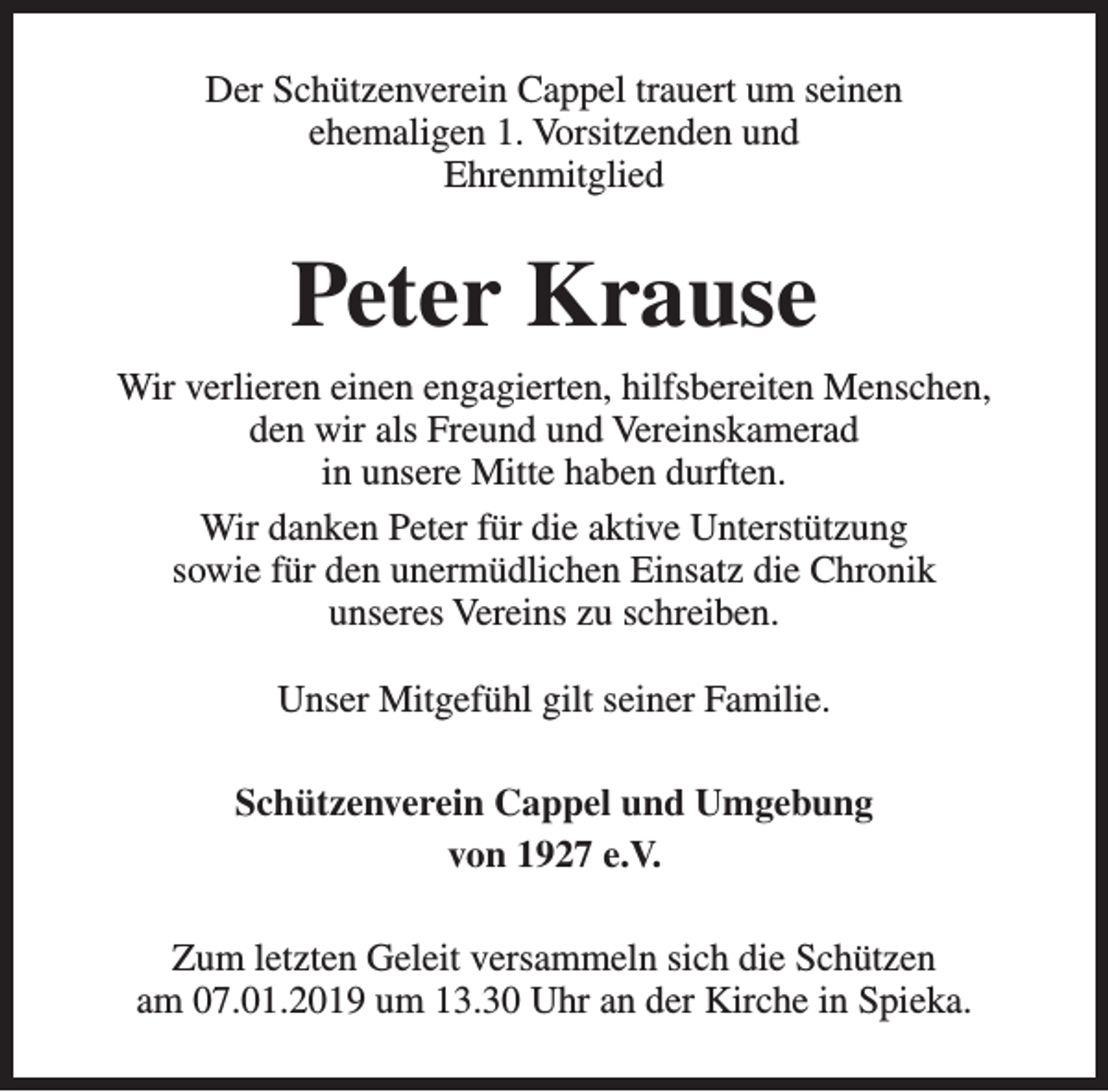 <p>Der Schützenverein Cappel trauert um seinen<br />ehemaligen 1. Vorsitzenden und<br />Ehrenmitglied</p><p>Peter Krause<br />Wir verlieren einen engagierten, hilfsbereiten Menschen,<br />den wir als Freund und Vereinskamerad<br />in unsere Mitte haben durften.<br />Wir danken Peter für die aktive Unterstützung<br />sowie für den unermüdlichen Einsatz die Chronik<br />unseres Vereins zu schreiben.<br />Unser Mitgefühl gilt seiner Familie.<br />Schützenverein Cappel und Umgebung<br />von 1927 e.V.<br />Zum letzten Geleit versammeln sich die Schützen<br />am 07.01.2019 um 13.30 Uhr an der Kirche in Spieka.</p>