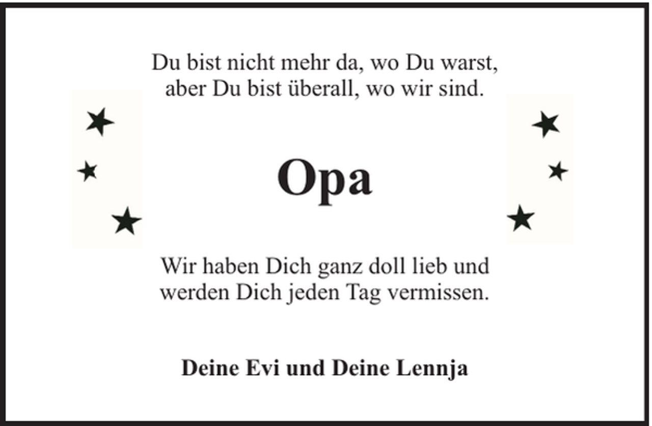 <p>Du bist nicht mehr da, wo Du warst,<br />aber Du bist überall, wo wir sind.</p><p>Opa<br />Wir haben Dich ganz doll lieb und<br />werden Dich jeden Tag vermissen.<br />Deine Evi und Deine Lennja</p>