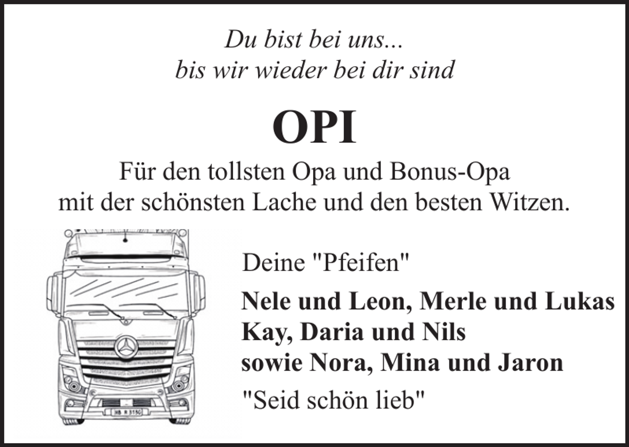 <p>Du bist bei uns...<br />bis wir wieder bei dir sind</p>
<p>OPI</p>
<p>Für den tollsten Opa und Bonus-Opa<br />mit der schönsten Lache und den besten Witzen.<br />Deine "Pfeifen"<br />Nele und Leon, Merle und Lukas<br />Kay, Daria und Nils<br />sowie Nora, Mina und Jaron<br />"Seid schön lieb"</p>