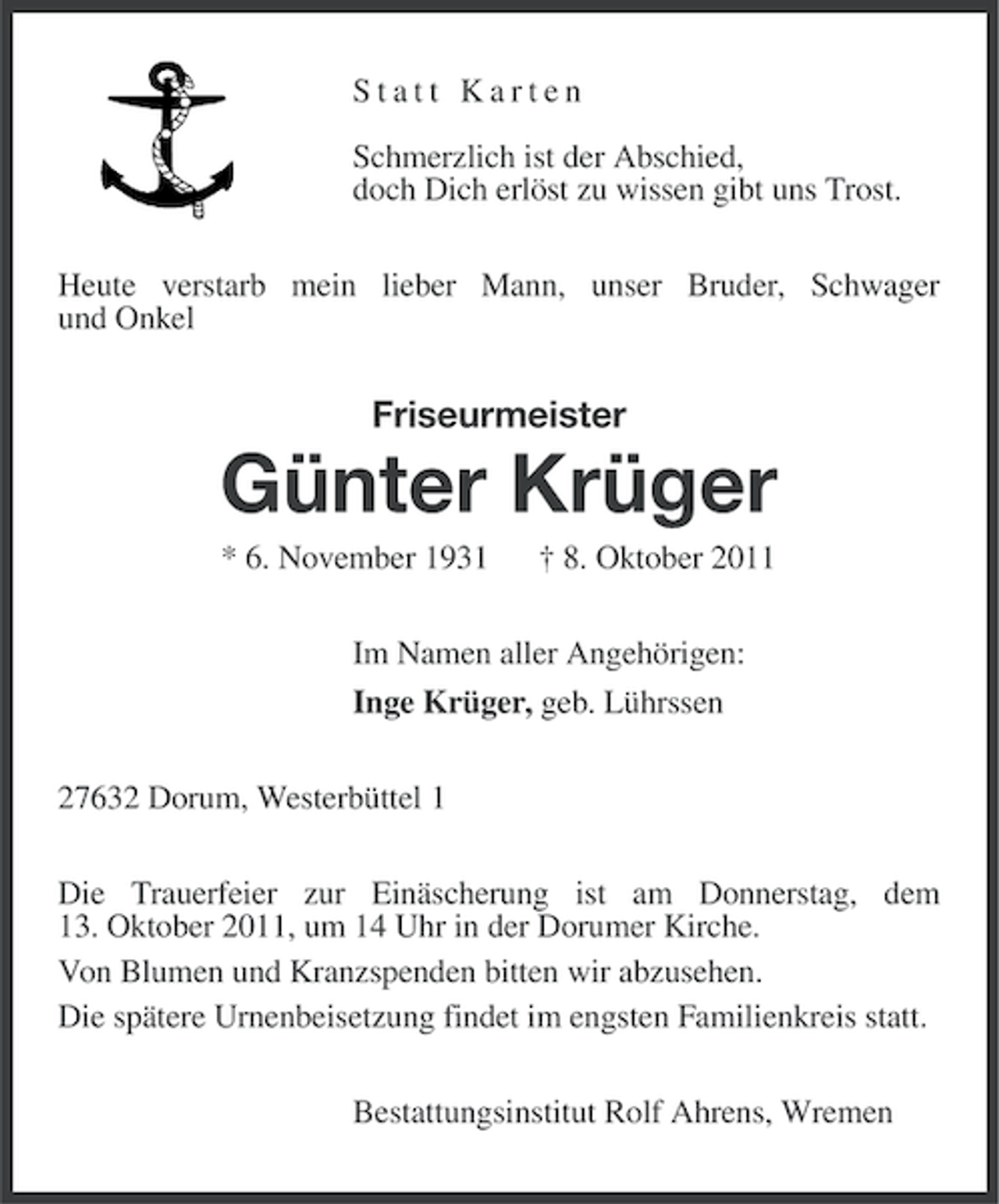 <p>Statt Karten<br />Schmerzlich ist der Abschied,<br />doch Dich erlöst zu wissen gibt uns Trost.<br />Heute verstarb mein lieber Mann, unser Bruder, Schwager<br />und Onkel</p><p>Friseurmeister</p><p>Günter Krüger<br />* 6. November 1931</p><p>† 8. Oktober 2011</p><p>Im Namen aller Angehörigen:<br />Inge Krüger, geb. Lührssen<br />27632 Dorum, Westerbüttel 1<br />Die Trauerfeier zur Einäscherung ist am Donnerstag, dem<br />13. Oktober 2011, um 14 Uhr in der Dorumer Kirche.<br />Von Blumen und Kranzspenden bitten wir abzusehen.<br />Die spätere Urnenbeisetzung findet im engsten Familienkreis statt.<br />Bestattungsinstitut Rolf Ahrens, Wremen</p>