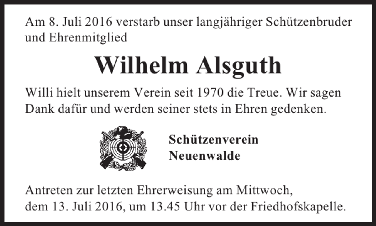 <p>Am 8. Juli 2016 verstarb unser langjähriger Schützenbruder<br />und Ehrenmitglied</p><p>Wilhelm Alsguth<br />Willi hielt unserem Verein seit 1970 die Treue. Wir sagen<br />Dank dafür und werden seiner stets in Ehren gedenken.<br />Schützenverein<br />Neuenwalde<br />Antreten zur letzten Ehrerweisung am Mittwoch,<br />dem 13. Juli 2016, um 13.45 Uhr vor der Friedhofskapelle.</p>