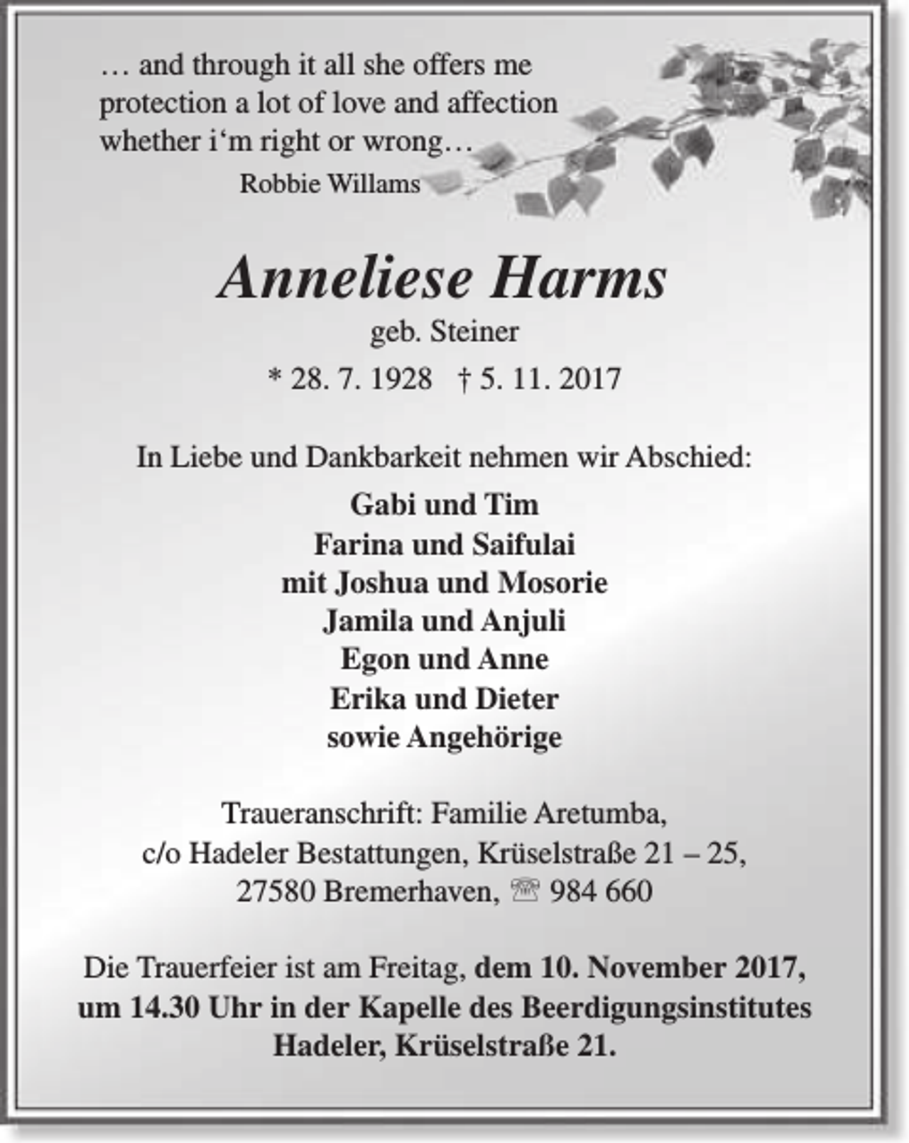 <p>… and through it all she offers me<br />protection a lot of love and affection<br />whether i‘m right or wrong…<br />Robbie Willams</p><p>Anneliese Harms<br />geb. Steiner</p><p>* 28. 7. 1928 † 5. 11. 2017<br />In Liebe und Dankbarkeit nehmen wir Abschied:<br />Gabi und Tim<br />Farina und Saifulai<br />mit Joshua und Mosorie<br />Jamila und Anjuli<br />Egon und Anne<br />Erika und Dieter<br />sowie Angehörige<br />Traueranschrift: Familie Aretumba,<br />c/o Hadeler Bestattungen, Krüselstraße 21 – 25,<br />27580 Bremerhaven,  984 660<br />Die Trauerfeier ist am Freitag, dem 10. November 2017,<br />um 14.30 Uhr in der Kapelle des Beerdigungsinstitutes<br />Hadeler, Krüselstraße 21.</p>