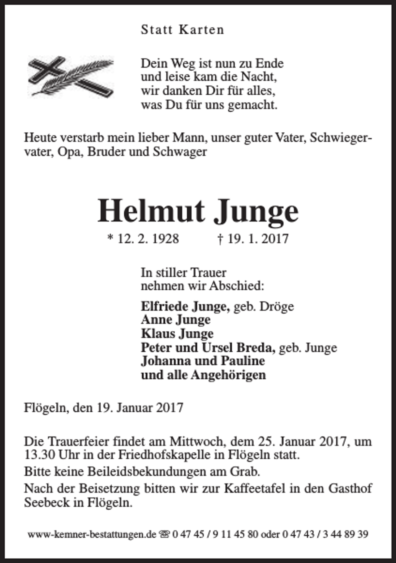 <p>Statt Karten<br />Dein Weg ist nun zu Ende<br />und leise kam die Nacht,<br />wir danken Dir für alles,<br />was Du für uns gemacht.<br />Heute verstarb mein lieber Mann, unser guter Vater, Schwiegervater, Opa, Bruder und Schwager</p><p>Helmut Junge<br />* 12. 2. 1928</p><p>† 19. 1. 2017</p><p>In stiller Trauer<br />nehmen wir Abschied:<br />Elfriede Junge, geb. Dröge<br />Anne Junge<br />Klaus Junge<br />Peter und Ursel Breda, geb. Junge<br />Johanna und Pauline<br />und alle Angehörigen<br />Flögeln, den 19. Januar 2017<br />Die Trauerfeier findet am Mittwoch, dem 25. Januar 2017, um<br />13.30 Uhr in der Friedhofskapelle in Flögeln statt.<br />Bitte keine Beileidsbekundungen am Grab.<br />Nach der Beisetzung bitten wir zur Kaffeetafel in den Gasthof<br />Seebeck in Flögeln.<br />www-kemner-bestattungen.de s 0 47 45 / 9 11 45 80 oder 0 47 43 / 3 44 89 39</p>