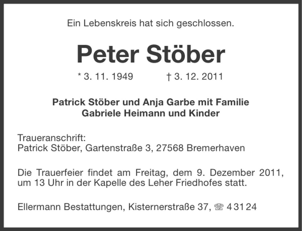<p>Ein Lebenskreis hat sich geschlossen.</p><p>Peter Stöber<br />* 3. 11. 1949</p><p>† 3. 12. 2011</p><p>Patrick Stöber und Anja Garbe mit Familie<br />Gabriele Heimann und Kinder<br />Traueranschrift:<br />Patrick Stöber, Gartenstraße 3, 27568 Bremerhaven<br />Die Trauerfeier findet am Freitag, dem 9. Dezember 2011,<br />um 13 Uhr in der Kapelle des Leher Friedhofes statt.<br />Ellermann Bestattungen, Kisternerstraße 37, 4 31 24</p>