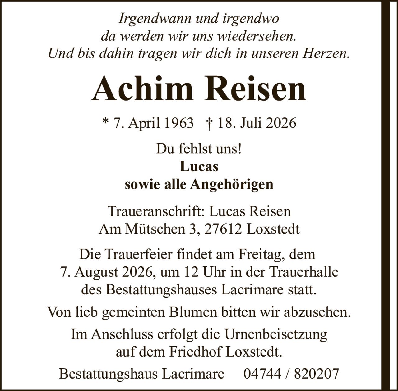 <p><i>Irgendwann und irgendwo<br>da werden wir uns wiedersehen.<br>Und bis dahin tragen wir dich in unseren Herzen.</i></p><p><strong>Achim Reisen</strong><br>* 7. April 1963 † 18. Juli 2026</p><p>Du fehlst uns!<br><strong>Lucas</strong><br><strong>sowie alle Angehörigen</strong></p><p>Traueranschrift: Lucas Reisen<br>Am Mütschen 3, 27612 Loxstedt</p><p>Die Trauerfeier findet am Freitag, dem 7. August 2026, um 12 Uhr in der Trauerhalle des Bestattungshauses Lacrimare statt.</p><p>Von lieb gemeinten Blumen bitten wir abzusehen.</p><p>Im Anschluss erfolgt die Urnenbeisetzung auf dem Friedhof Loxstedt.</p><p>Bestattungshaus Lacrimare 04744 / 820207</p>