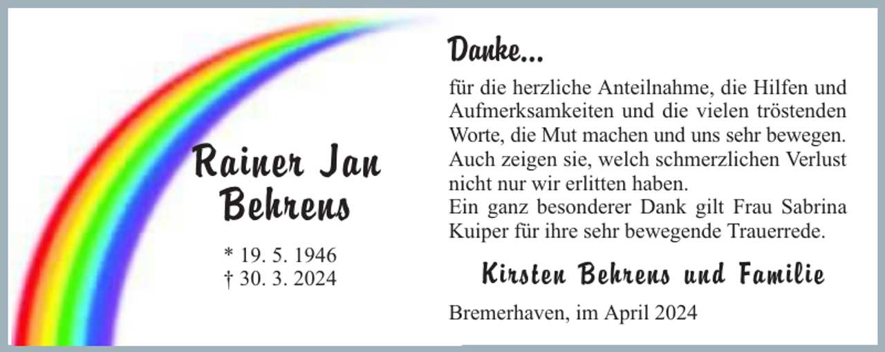 <p>Danke...</p><p>Rainer Jan<br />Behrens<br />* 19. 5. 1946<br />† 30. 3. 2024</p><p>für die herzliche Anteilnahme, die Hilfen und<br />Aufmerksamkeiten und die vielen tröstenden<br />Worte, die Mut machen und uns sehr bewegen.<br />Auch zeigen sie, welch schmerzlichen Verlust<br />nicht nur wir erlitten haben.<br />Ein ganz besonderer Dank gilt Frau Sabrina<br />Kuiper für ihre sehr bewegende Trauerrede.</p><p>Kirsten Behrens und Familie<br />Bremerhaven, im April 2024</p>