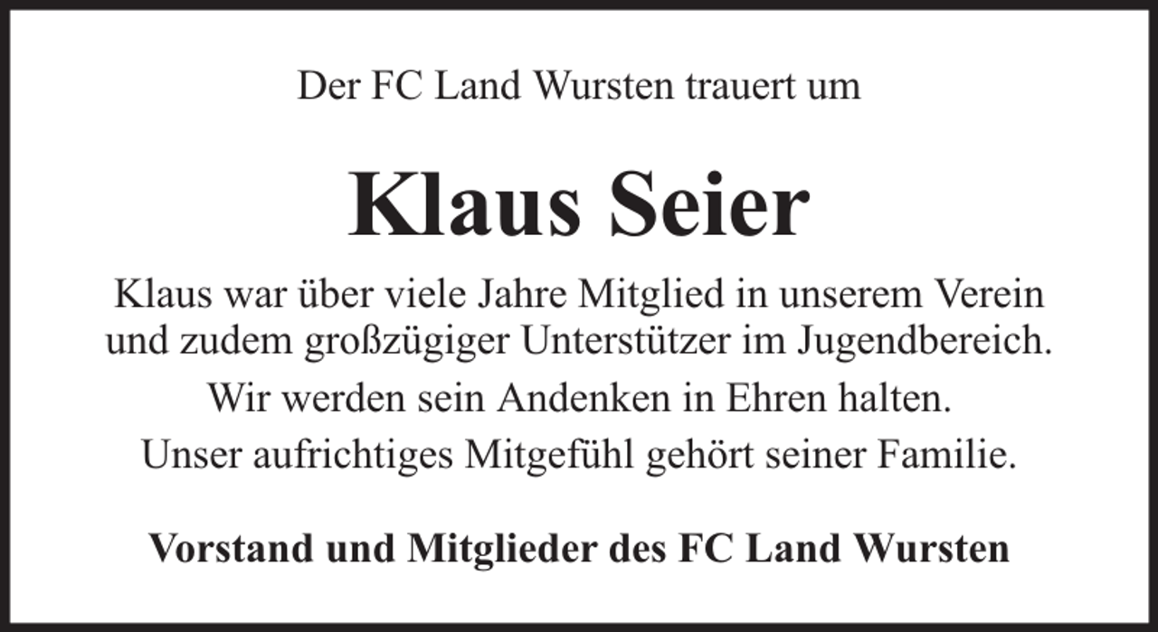 <p>Der FC Land Wursten trauert um</p><p>Klaus Seier</p><p>Klaus war über viele Jahre Mitglied in unserem Verein<br />und zudem großzügiger Unterstützer im Jugendbereich.<br />Wir werden sein Andenken in Ehren halten.<br />Unser aufrichtiges Mitgefühl gehört seiner Familie.<br />Vorstand und Mitglieder des FC Land Wursten</p>