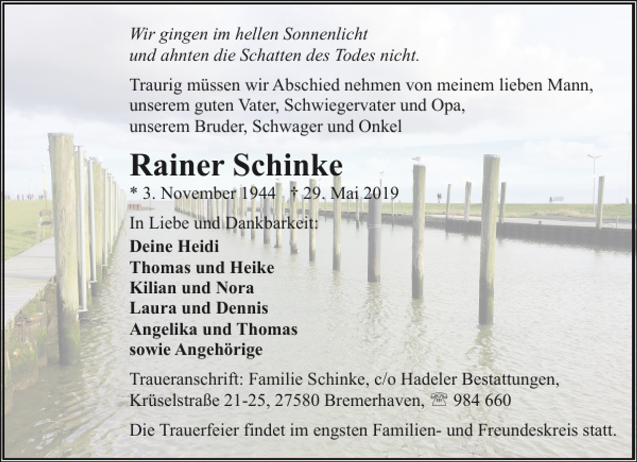 <p>Wir gingen im hellen Sonnenlicht<br />und ahnten die Schatten des Todes nicht.<br />Traurig müssen wir Abschied nehmen von meinem lieben Mann,<br />unserem guten Vater, Schwiegervater und Opa,<br />unserem Bruder, Schwager und Onkel</p><p>Rainer Schinke</p><p>* 3. November 1944 † 29. Mai 2019</p><p>In Liebe und Dankbarkeit:<br />Deine Heidi<br />Thomas und Heike<br />Kilian und Nora<br />Laura und Dennis<br />Angelika und Thomas<br />sowie Angehörige<br />Traueranschrift: Familie Schinke, c/o Hadeler Bestattungen,<br />Krüselstraße 21-25, 27580 Bremerhaven, ' 984 660<br />Die Trauerfeier findet im engsten Familien- und Freundeskreis statt.</p>