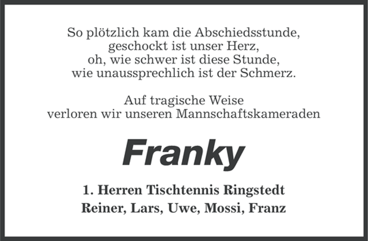 <p>So plötzlich kam die Abschiedsstunde,<br />geschockt ist unser Herz,<br />oh, wie schwer ist diese Stunde,<br />wie unaussprechlich ist der Schmerz.<br />Auf tragische Weise<br />verloren wir unseren Mannschaftskameraden</p><p>Franky<br />1. Herren Tischtennis Ringstedt<br />Reiner, Lars, Uwe, Mossi, Franz</p>