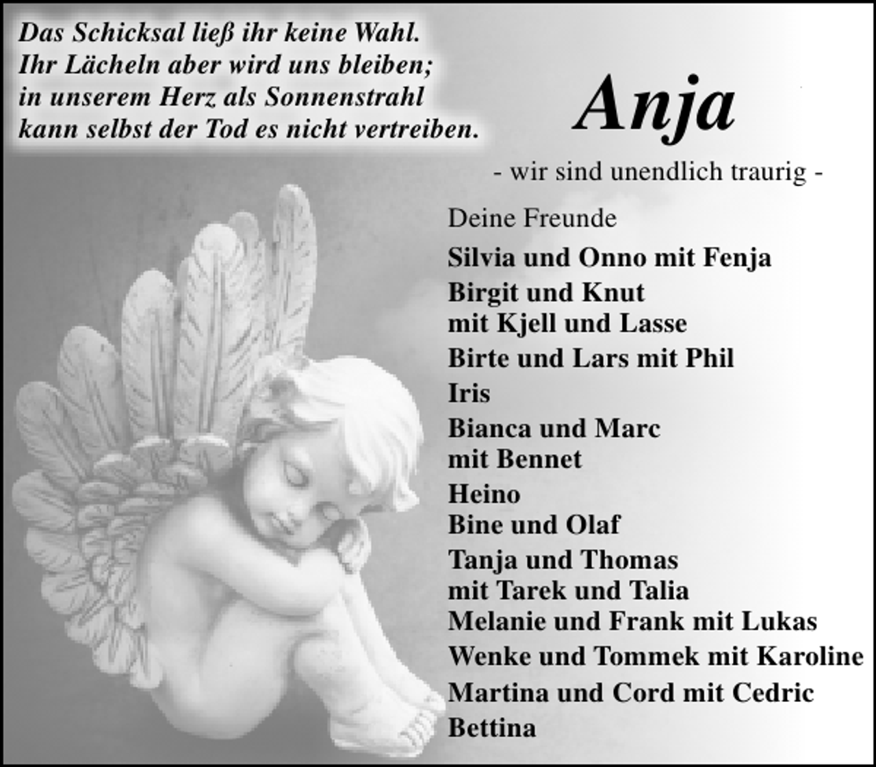 <p>Das Schicksal ließ ihr keine Wahl.<br />Ihr Lächeln aber wird uns bleiben;<br />in unserem Herz als Sonnenstrahl<br />kann selbst der Tod es nicht vertreiben.</p><p>Anja</p><p>- wir sind unendlich traurig Deine Freunde<br />Silvia und Onno mit Fenja<br />Birgit und Knut<br />mit Kjell und Lasse<br />Birte und Lars mit Phil<br />Iris<br />Bianca und Marc<br />mit Bennet<br />Heino<br />Bine und Olaf<br />Tanja und Thomas<br />mit Tarek und Talia<br />Melanie und Frank mit Lukas<br />Wenke und Tommek mit Karoline<br />Martina und Cord mit Cedric<br />Bettina</p>