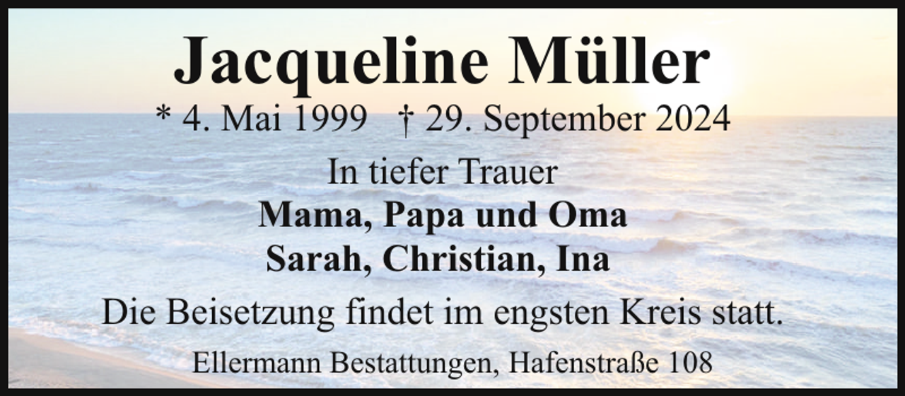 <p>Jacqueline Müller</p><p>* 4. Mai 1999 † 29. September 2024<br />In tiefer Trauer<br />Mama, Papa und Oma<br />Sarah, Christian, Ina<br />Die Beisetzung findet im engsten Kreis statt.<br />Ellermann Bestattungen, Hafenstraße 108</p>