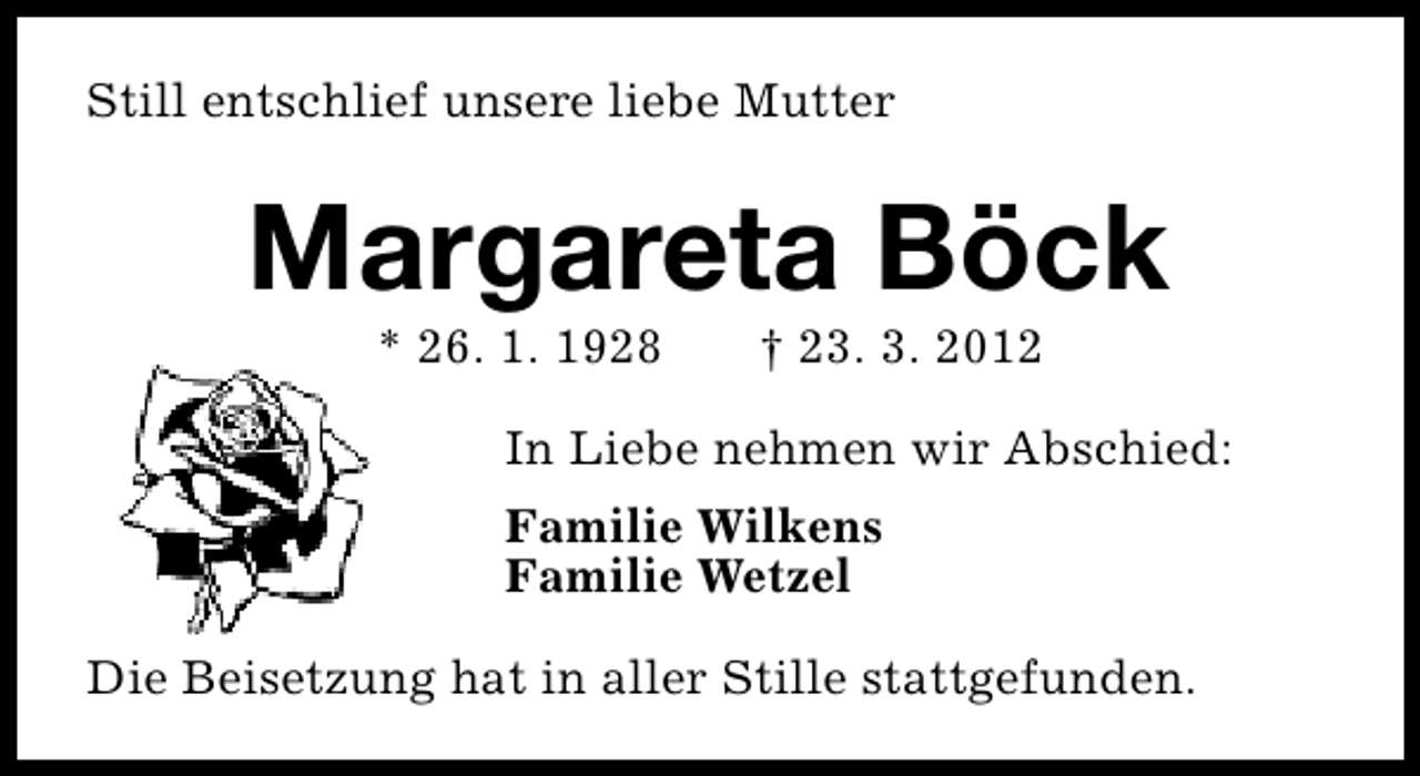 <p>Still entschlief unsere liebe Mutter</p><p>Margareta Böck<br />* 26. 1. 1928</p><p>† 23. 3. 2012</p><p>In Liebe nehmen wir Abschied:<br />Familie Wilkens<br />Familie Wetzel<br />Die Beisetzung hat in aller Stille stattgefunden.</p>