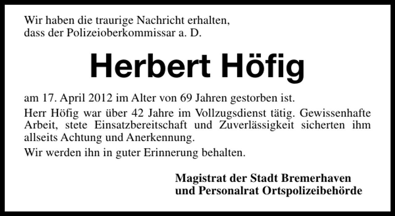 <p>Wir haben die traurige Nachricht erhalten,<br />dass der Polizeioberkommissar a. D.</p>
<p>Herbert Höfig<br />am 17. April 2012 im Alter von 69 Jahren gestorben ist.<br />Herr Höfig war über 42 Jahre im Vollzugsdienst tätig. Gewissenhafte<br />Arbeit, stete Einsatzbereitschaft und Zuverlässigkeit sicherten ihm<br />allseits Achtung und Anerkennung.<br />Wir werden ihn in guter Erinnerung behalten.<br />Magistrat der Stadt Bremerhaven<br />und Personalrat Ortspolizeibehörde</p>